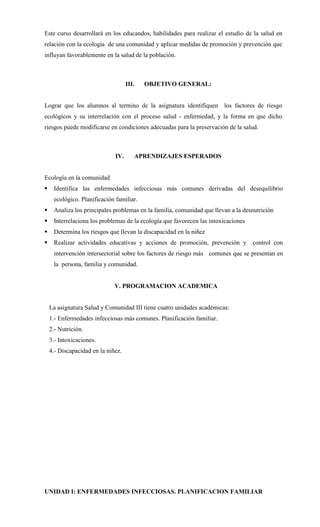 Este curso desarrollará en los educandos, habilidades para realizar el estudio de la salud en
relación con la ecología de una comunidad y aplicar medidas de promoción y prevención que
influyan favorablemente en la salud de la población.



                                    III.   OBJETIVO GENERAL:


Lograr que los alumnos al termino de la asignatura identifiquen los factores de riesgo
ecológicos y su interrelación con el proceso salud - enfermedad, y la forma en que dicho
riesgos puede modificarse en condiciones adecuadas para la preservación de la salud.



                              IV.      APRENDIZAJES ESPERADOS


Ecología en la comunidad
    Identifica las enfermedades infecciosas más comunes derivadas del desequilibrio
     ecológico. Planificación familiar.
    Analiza los principales problemas en la familia, comunidad que llevan a la desnutrición
    Interrelaciona los problemas de la ecología que favorecen las intoxicaciones
    Determina los riesgos que llevan la discapacidad en la niñez
    Realizar actividades educativas y acciones de promoción, prevención y          control con
     intervención intersectorial sobre los factores de riesgo más comunes que se presentan en
     la persona, familia y comunidad.


                              V. PROGRAMACION ACADEMICA


    La asignatura Salud y Comunidad III tiene cuatro unidades académicas:
    1.- Enfermedades infecciosas más comunes. Planificación familiar.
    2.- Nutrición.
    3.- Intoxicaciones.
    4.- Discapacidad en la niñez.




UNIDAD I: ENFERMEDADES INFECCIOSAS. PLANIFICACION FAMILIAR
 