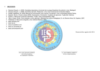 V.       BIBLIOGRAFÍA:

     •    Cáceres Chaupín, J. (2009). Gramática descriptiva y funcional de la Lengua Española (3ra edición). Lima: Martegraf.
     •    Cáceres Chaupín, J. (2006). Gramática del texto. Redacción. Lima: Guía Comercial de la Industria Gráfica.
     •    Castillo Valladares, M. (2004) Manual de Comunicación oral y escrita (1ra edición). Lima. Universidad Ricardo Palma.
     •    Cepeda', Bruno y Távara Julissa (2009). Acentuación y Puntuación. Cuaderno de ejercicios. Trujillo.Edit. Géminis
     •    Chávez J. Manual de corrección idiomática. Trujillo: Texto mimeografiado; 2006.
     •    Mira y López, Emilio. Cómo estudiar y cómo aprender. (Biblioteca de cultura Pedagógica) 7a. ed. Buenos Aires, Ed. Kapeluz, 2007.
     •    Valladares O. Manual de ortografía. Lima: Editorial Mantaro; 2003.
     •    www.verbolog.com
     •    www.rae.es
     •    www.el-castellano.com
     •    www.cvc.cervantes.es
     •    www.comunicacion5.com

                                                                                                                              Huancavelica agosto del 2011

                                                              __________________________________

                                                                       Docente Formador




                           ______________________________                                          ______________________________
                            Prof. LUCIO CAUCHOS ESPINOZA                                            Lic. JULIO POMPILIO CANDIOTTI
                                  Jefe del Área Académica                                              Jefe de la Unidad Académica
                               de Computación e Informática
 