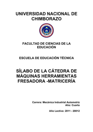UNIVERSIDAD NACIONAL DE
CHIMBORAZO
FACULTAD DE CIENCIAS DE LA
EDUCACIÓN
ESCUELA DE EDUCACIÓN TÉCNICA
SÍLABO DE LA CÁTEDRA DE
MÁQUINAS HERRAMIENTAS
FRESADORA -MATRICERÍA
Carrera: Mecánica Industrial Automotriz
Año: Cuarto
Año Lectivo: 2011 - 20012
 