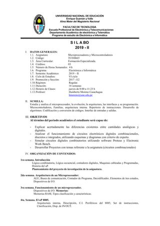 UNIVERSIDAD NACIONAL DE EDUCACIÓN
Enrique Guzmán y Valle
Alma Mater del Magisterio Nacional
FACULTAD DE TECNOLOGIA
Escuela Profesional de Electrónica y Telecomunicaciones
Departamento Académico de electrónica y Telemática
Programa de estudio de Electrónica e Informática
S I L A BO
2019 - II
I. DATOS GENERALES:
1.1. Asignatura: Microprocesadores y Microcontroladores
1.2. Código: TCEI0665
1.3. Área Curricular: Formación Especializada.
1.4. Créditos: 03
1.5. Número de Horas Semanales: 4 h
1.6. Programa: Electrónica e Informática
1.7. Semestre Académico: 2019 – II
1.8. Ciclo de Estudios: VI ciclo
1.9. Promoción y Sección: 2017 - E2
1.10.Régimen: Regular.
1.11.Duración: 16 semanas
1.12.Horario de Clases: jueves de 8:00 a 11:23 h
1.13.Profesor: Humberto Moreno Casachagua
hmoreno@une.edu.pe
II. SUMILLA:
Estudia y analiza el microprocesador, la evolución, la arquitectura, las interfaces y su programación.
Microcontroladores, Familias, arquitectura interna. Repertorio de instrucciones. Desarrollo de
algoritmos. Codificación y conversión de códigos. Interfaz de entradas y salidas.
III. OBJETIVOS
Al término del periodo académico el estudiante será capaz de:
- Explicar acertadamente las diferencias existentes entre cantidades analógicas y
digitales.
- Analizar el funcionamiento de circuitos electrónicos digitales combinacionales,
discretos e integrados, utilizando esquemas y diagramas con criterio de experto.
- Simular circuitos digitales combinatorios utilizando software Proteus y Electronic
Work Bench.
- Desarrollar Proyectos con temas referente a la asignatura (circuitos combinacionales)
IV. ORGANIZACIÓN DE CONTENIDOS:
1ra semana. Introducción
Lógica combinatoria, Lógica secuencial, contadores digitales, Maquinas cableadas y Programadas,
Historia del uP.
Planteamiento del proyecto de investigación de la asignatura.
2da semana. Arquitectura de un Microprocesador:
ALU, Buses de comunicación, Contador de Programa, Decodificador, Elementos de tres estados,
Dispositivos de I/O.
3ra semana. Funcionamiento de un microprocesador.
Dispositivos de I/O. Memorias:
Memorias RAM, Tipos clasificación y características.
4ta. Semana. El uP 8085.
Arquitectura interna, Descripción, C.I. Periféricos del 8085, Set de instrucciones,
Clasificación, Disp. de IN/OUT.
 