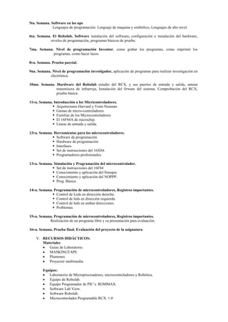 5ta. Semana. Software en los ups
Lenguajes de programación: Lenguaje de maquina y simbólico, Lenguajes de alto nivel.
6ta. Semana. El Robolab, Software instalación del software, configuración e instalación del hardware,
niveles de programación, programas básicos de prueba.
7ma. Semana. Nivel de programación Inventor, como grabar los programas, como imprimir los
programas, como hacer lazos
8va. Semana. Prueba parcial.
9na. Semana. Nivel de programación investigador, aplicación de programas para realizar investigación en
electrónica.
10ma. Semana. Hardware del Robolab estudio del RCX, y sus puertos de entrada y salida, antena
transmisora de infrarroja, Instalación del firware del sistema. Comprobación del RCX,
prueba básica.
11va. Semana. Introducción a los Micricontroladores.
 Arquitecturas Harvard y Vonn Neuman
 Gamas de micro-controladores.
 Familias de los Microcontroladores
 El 16F84A de microchip.
 Líneas de entrada y salida.
12va. Semana. Herramientas para los microcontroladores.
 Software de programación
 Hardware de programación
 Interfases.
 Set de instrucciones del 16X84.
 Programadores profesionales.
13va. Semana. Simulación y Programación del microcontrolador.
 Set de instrucciones del 16F84
 Conocimiento y aplicación del Simupic
 Conocimiento y aplicación del NOPPP.
 Prog. Básica
14va. Semana. Programación de microcontroladores, Registros importantes.
 Control de Leds en dirección derecha.
 Control de leds en dirección izquierda.
 Control de leds en ambas direcciones.
 Problemas.
15va. Semana. Programación de microcontroladores, Registros importantes.
Realización de un programa libre y su presentación para evaluación.
16va. Semana. Prueba final. Evaluación del proyecto de la asignatura.
V. RECURSOS DIDÁCTICOS:
Materiales
 Guías de Laboratorio.
 MASKINGTAPE
 Plumones
 Proyector multimedia.
Equipos:
 Laboratorio de Microprocesadores, microcontroladores y Robótica.
 Equipo de Robolab.
 Equipo Programador de PIC’s. ROMMAX.
 Software Lab View.
 Software Robolab.
 Microcontrolador Programable RCX. 1.0
 