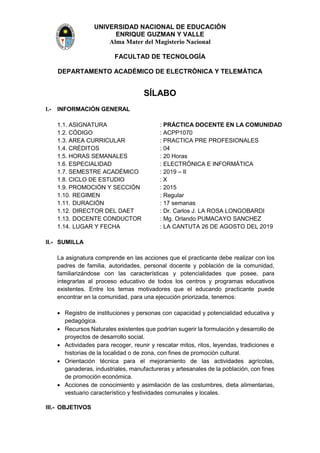 UNIVERSIDAD NACIONAL DE EDUCACIÓN
ENRIQUE GUZMAN Y VALLE
Alma Mater del Magisterio Nacional
FACULTAD DE TECNOLOGÍA
DEPARTAMENTO ACADÉMICO DE ELECTRÓNICA Y TELEMÁTICA
SÍLABO
I.- INFORMACIÓN GENERAL
1.1. ASIGNATURA : PRÁCTICA DOCENTE EN LA COMUNIDAD
1.2. CÓDIGO : ACPP1070
1.3. AREA CURRICULAR : PRACTICA PRE PROFESIONALES
1.4. CRÉDITOS : 04
1.5. HORAS SEMANALES : 20 Horas
1.6. ESPECIALIDAD : ELECTRÓNICA E INFORMÁTICA
1.7. SEMESTRE ACADÉMICO : 2019 – II
1.8. CICLO DE ESTUDIO : X
1.9. PROMOCIÓN Y SECCIÓN : 2015
1.10. REGIMEN : Regular
1.11. DURACIÓN : 17 semanas
1.12. DIRECTOR DEL DAET : Dr. Carlos J. LA ROSA LONGOBARDI
1.13. DOCENTE CONDUCTOR : Mg. Orlando PUMACAYO SANCHEZ
1.14. LUGAR Y FECHA : LA CANTUTA 26 DE AGOSTO DEL 2019
II.- SUMILLA
La asignatura comprende en las acciones que el practicante debe realizar con los
padres de familia, autoridades, personal docente y población de la comunidad,
familiarizándose con las características y potencialidades que posee, para
integrarlas al proceso educativo de todos los centros y programas educativos
existentes. Entre los temas motivadores que el educando practicante puede
encontrar en la comunidad, para una ejecución priorizada, tenemos:
 Registro de instituciones y personas con capacidad y potencialidad educativa y
pedagógica.
 Recursos Naturales existentes que podrían sugerir la formulación y desarrollo de
proyectos de desarrollo social.
 Actividades para recoger, reunir y rescatar mitos, ritos, leyendas, tradiciones e
historias de la localidad o de zona, con fines de promoción cultural.
 Orientación técnica para el mejoramiento de las actividades agrícolas,
ganaderas, industriales, manufactureras y artesanales de la población, con fines
de promoción económica.
 Acciones de conocimiento y asimilación de las costumbres, dieta alimentarias,
vestuario característico y festividades comunales y locales.
III.- OBJETIVOS
 