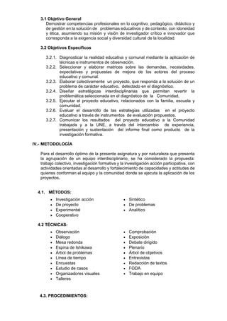 3.1 Objetivo General
Demostrar competencias profesionales en lo cognitivo, pedagógico, didáctico y
de gestión en la solución de problemas educativos y de contexto, con idoneidad
y ética, asumiendo su misión y visión de investigador crítico e innovador que
corresponda a la exigencia social y diversidad cultural de la localidad.
3.2 Objetivos Específicos
3.2.1. Diagnosticar la realidad educativa y comunal mediante la aplicación de
técnicas e instrumentos de observación.
3.2.2. Seleccionar y elaborar matrices sobre las demandas, necesidades,
expectativas y propuestas de mejora de los actores del proceso
educativo y comunal.
3.2.3. Elaborar colectivamente un proyecto, que responda a la solución de un
problema de carácter educativo, detectado en el diagnóstico.
3.2.4. Diseñar estratégicas interdisciplinarias que permitan revertir la
problemática seleccionada en el diagnóstico de la Comunidad,
3.2.5. Ejecutar el proyecto educativo, relacionados con la familia, escuela y
comunidad.
3.2.6. Evaluar el desarrollo de las estrategias utilizadas en el proyecto
educativo a través de instrumentos de evaluación propuestos.
3.2.7. Comunicar los resultados del proyecto educativo a la Comunidad
trabajada y a la UNE, a través del intercambio de experiencia,
presentación y sustentación del informe final como producto de la
investigación formativa.
IV.- METODOLOGÍA
Para el desarrollo óptimo de la presente asignatura y por naturaleza que presenta
la agrupación de un equipo interdisciplinario, se ha considerado la propuesta:
trabajo colectivo, investigación formativa y la investigación acción participativa, con
actividades orientadas al desarrollo y fortalecimiento de capacidades y actitudes de
quienes conforman el equipo y la comunidad donde se ejecuta la aplicación de los
proyectos.
4.1. MÉTODOS:
 Investigación acción  Sintético
 De proyecto  De problemas
 Experimental  Analítico
 Cooperativo
4.2 TÉCNICAS:
 Observación  Comprobación
 Diálogo  Exposición
 Mesa redonda  Debate dirigido
 Espina de Ishikawa  Plenario
 Árbol de problemas  Árbol de objetivos
 Línea de tiempo  Entrevistas
 Encuestas  Redacción de textos
 Estudio de casos  FODA
 Organizadores visuales  Trabajo en equipo
 Talleres
4.3. PROCEDIMIENTOS:
 