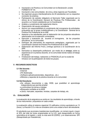  Inscripción a la Practica a la Comunidad con la Declaración Jurada
FORMATO N° 03.
 Inscripción a las comunidades de Lima y otras regiones por Facultades
 Se organizan grupos interdisciplinarios de 20 estudiantes con su respectivo
conductor de práctica.
 Participación de carácter obligatorio al Seminario Taller organizado por la
oficina de la Coordinación General de Practicas Pre Profesionales , de
acuerdo a un horario establecido por la Coordinación
 Análisis y cumplimiento del reglamento Interno.
 Organización del equipo polivalente
 Asumir con responsabilidad el cumplimiento del cronograma de actividades
propuestos por el grupo multidisciplinario y la Coordinación General de la
Practica Pre Profesional de la UNE.
 Asesorar a los estudiantes para la elaboración de los proyectos educativos
relacionados con la extensión universitaria.
 Ejecución y evaluación de acuerdo al cronograma, de los proyectos
educativos, en la comunidad.
 Participar del intercambio de experiencia pedagógica, organizado por la
Coordinación General de Practica Pre Profesional de la UNE.
 Elaboración del Informe Final y entrega oportuna a la Coordinación de la
PPP.
 Demostrar su desempeño profesional por medio de un ensayo, sobre su
experiencia en la práctica docente, en la comunidad donde realizo el trabajo
de campo.
 Finalización del trabajo, realizando un PASACALLE por la ciudad de
Chosica con la participación de todos los grupos.
V.- RECURSOS DIDÁCTICOS
5.1 Del docente :
 Internet
 PC Multimedia
 Software aplicativos(tutoriales, diapositivas , etc,)
 Módulos y separata de la práctica docente en la comunidad.
5.2 Del Estudiante
 Se utilizara documentos y pág. WEB, que posibiliten el aprendizaje
independiente que permita ampliar
 y profundizar los temas a trabajar.
 Búsqueda confiable en la WEB.
 Libros, manuales, separatas, revistas, carpetas de trabajo, etc.
VI.- EVALUACIÓN
La evaluación de la asignatura se centra en los resultados de aprendizaje, a través
de los instrumentos propuestos en cada unidad.
La evaluación utiliza el sistema vigesimal. El calificativo mínimo aprobatorio es 13
(trece). La fracción 0.5 o más se considera como una unidad a favor del estudiante.
El estudiante que acumulara inasistencias injustificadas en número igual o mayor
al 30% del total de horas programadas en la U.D. será desaprobado en forma
automática en el registro y acta, la nota será 00 (CERO) y en observaciones DPI
(Desaprobado por Inasistencia).
 