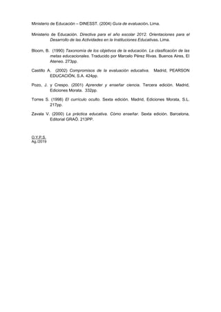 Ministerio de Educación – DINESST. (2004) Guía de evaluación. Lima.
Ministerio de Educación. Directiva para el año escolar 2012. Orientaciones para el
Desarrollo de las Actividades en la Instituciones Educativas. Lima.
Bloom, B. (1990) Taxonomía de los objetivos de la educación. La clasificación de las
metas educacionales. Traducido por Marcelo Pérez Rivas. Buenos Aires, El
Ateneo. 273pp.
Castillo A. (2002) Compromisos de la evaluación educativa. Madrid, PEARSON
EDUCACIÓN, S.A. 424pp.
Pozo, J. y Crespo. (2001) Aprender y enseñar ciencia. Tercera edición. Madrid,
Ediciones Morata. 332pp.
Torres S. (1998) El currículo oculto. Sexta edición. Madrid, Ediciones Morata, S.L.
217pp.
Zavala V. (2000) La práctica educativa. Cómo enseñar. Sexta edición. Barcelona,
Editorial GRAÓ. 213PP.
O.Y.P.S.
Ag./2019
 