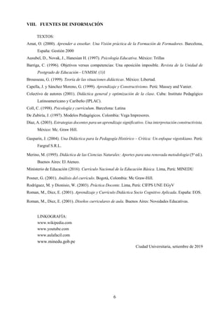 6
VIII. FUENTES DE INFORMACIÓN
TEXTOS:
Amat, O. (2000). Aprender a enseñar. Una Visión práctica de la Formación de Formadores. Barcelona,
España: Gestión 2000
Ausubel, D., Novak, J., Hanesian H. (1997). Psicología Educativa. México: Trillas
Barriga, C. (1996). Objetivos versus competencias: Una oposición imposible. Revista de la Unidad de
Postgrado de Educación - UNMSM. (1)1
Brousseau, G. (1999). Teoría de las situaciones didácticas. México: Libertad.
Capella, J. y Sánchez Moreno, G. (1999). Aprendizaje y Constructivismo. Perú: Massey and Vanier.
Colectivo de autores (2001). Didáctica general y optimización de la clase. Cuba: Instituto Pedagógico
Latinoamericano y Caribeño (IPLAC).
Coll, C. (1998). Psicología y currículum. Barcelona: Latina
De Zubiría, J. (1997). Modelos Pedagógicos. Colombia: Vega Impresores.
Díaz, A. (2003). Estrategias docentes para un aprendizaje significativo. Una interpretación constructivista.
México: Mc. Graw Hill.
Gasparín, J. (2004). Una Didáctica para la Pedagogía Histórico – Crítica: Un enfoque vigotskiano. Perú:
Fargraf S.R.L.
Merino, M. (1995). Didáctica de las Ciencias Naturales: Aportes para una renovada metodología (5a
ed.).
Buenos Aires: El Ateneo.
Ministerio de Educación (2016). Currículo Nacional de la Educación Básica. Lima, Perú: MINEDU
Posner, G. (2001). Análisis del currículo. Bogotá, Colombia: Mc Graw-Hill.
Rodríguez, M. y Dionisio, W. (2003). Práctica Docente. Lima, Perú: CIFPS UNE EGyV
Roman, M., Diez, E. (2001). Aprendizaje y Currículo Didáctica Socio Cognitivo Aplicada. España: EOS.
Roman, M., Diez, E. (2001). Diseños curriculares de aula. Buenos Aires: Novedades Educativas.
LINKOGRAFÍA:
www.wikipedia.com
www.youtube.com
www.aulafacil.com
www.minedu.gob.pe
Ciudad Universitaria, setiembre de 2019
 