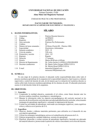 1
UNIVERSIDAD NACIONAL DE EDUCACIÓN
Enrique Guzmán y Valle
Alma Máter del Magisterio Nacional
UNIDAD DE PRÁCTICA PRE PROFESIONAL
FACULTAD DE TECNOLOGÍA
DEPARTAMENTO ACADÉMICO DE ELECTRÓNICA Y TELEMÁTICA
SÍLABO
I. DATOS INFORMATIVOS:
1.1 Asignatura : Práctica Docente Intensiva
1.2 Código : ACPP0859
1.3 Requisito : ACPP0753
1.4 Área curricular : Prácticas Pre Profesionales
1.5 Créditos : 05
1.6 Número de horas semanales : 10 Horas (Teoría 0H – Práctica 10H)
1.7 Especialidad : Electrónica e Informática
1.8 Semestre académico : 2019 – II
1.9 Ciclo de estudios : VIII ciclo
1.10 Promoción y sección : 2016 – E2
1.11 Régimen : Regular
1.12 Duración : 17 semanas
1.13 Horario : Martes 08:00 am a 6:00 pm
1.14 Director de Departamento : Dr. Carlos Jacinto LA ROSA LONGOBARDI
1.15 Docentes conductores : Dr. Danés Carlos Enrique NIÑO CUEVA
Dr. Moisés Ronal NIÑO CUEVA
1.16 E-mail : danesnino3@gmail.com
moisesnic100@hotmail.com
II. SUMILLA:
En esta etapa de la práctica docente el educando recibe responsabilidad plena sobre todo el
proceso enseñanza-aprendizaje de la asignatura de la especialidad respectiva, bajo la pasiva y distante
supervisión y control del docente de aula, de tal manera que la evaluación de la práctica docente se
realiza sobre todo el proceso enseñanza-aprendizaje de los alumnos de aula. El educando practicante
asume el rol del docente titular de la asignatura.
III. OBJETIVOS:
3.1 Generales
3.1.1 Comprender la realidad educativa, asumiendo el rol crítico, como futuro docente ante los
diversos cambios científicos, tecnológicos y metodológicos.
3.1.2 Manejar la información sobre los aspectos psicopedagógicos del currículo nacional en los
procesos de diversificación curricular para una adecuada planificación curricular, seleccionando
estrategias de aprendizaje significativo, valorando la importancia del docente.
3.1.3 Evaluar las actividades de aprendizaje, motivando con estrategias cognitivas y meta cognitivas
crítica y reflexiva en el proceso de E-A.
3.2 Específicos
3.2.1 Observar, diseñar y elaborar materiales pertinentes, para utilizarlos en el desarrollo de una
actividad de aprendizaje.
3.2.2 Utilizar las estrategias metodológicas activas en la planificación del proceso de E-A.
3.2.3 Elaborar programación, unidades didácticas, sesiones de aprendizaje.
3.2.4 Planificar, desarrollar y evaluar sesiones de aprendizaje significativo, haciendo uso adecuado
del material educativo, promoviendo la práctica de valores concordante con la ética del docente.
 