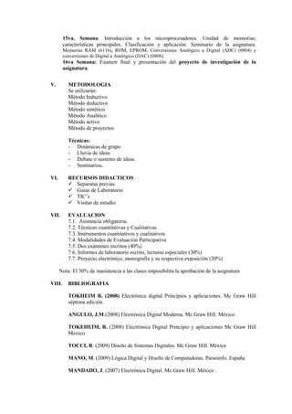 15va. Semana. Introducción a los microprocesadores. Unidad de memorias;
características principales. Clasificación y aplicación. Seminario de la asignatura.
Memorias RAM (6116), ROM, EPROM, Conversiones Analógico a Digital (ADC) (0804) y
conversiones de Digital a Analógico (DAC) (0808).
16va Semana: Examen final y presentación del proyecto de investigación de la
asignatura.
V. METODOLOGIA
Se utilizarán:
Método Inductivo
Método deductivo
Método sintético
Método Analítico
Método activo
Método de proyectos
Técnicas:
- Dinámicas de grupo
- Lluvia de ideas
- Debate o sustento de ideas.
- Seminarios.
VI. RECURSOS DIDACTICOS
 Separatas previas.
 Guías de Laboratorio
 TIC’s
 Visitas de estudio.
VII. EVALUACION
7.1. Asistencia obligatoria.
7.2. Técnicas cuantitativas y Cualitativas
7.3. Instrumentos cuantitativos y cualitativos
7.4. Modalidades de Evaluación Participativa
7.5. Dos exámenes escritos (40%)
7.6. Informes de laboratorio escrito, lecturas especiales (30%)
7.7. Proyecto electrónico, monografía y su respectiva exposición (30%)
Nota: El 30% de inasistencia a las clases imposibilita la aprobación de la asignatura
VIII. BIBLIOGRAFIA
TOKHEIM R. (2008) Electrónica digital Principios y aplicaciones. Mc Graw Hill
séptima edición.
ANGULO, J.M.(2008) Electrónica Digital Moderna. Mc Graw Hill. México
TOKEHEIM, R. (2008) Electrónica Digital Principio y aplicaciones Mc Graw Hill
Mexico
TOCCI, R. (2009) Diseño de Sistemas Digitales. Mc Graw Hill. México
MANO, M. (2009) Lógica Digital y Diseño de Computadoras. Paraninfo. España
MANDADO, J. (2007) Electrónica Digital. Mc Graw Hill. México .
 
