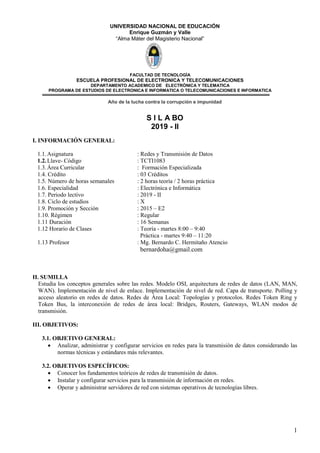 1
UNIVERSIDAD NACIONAL DE EDUCACIÓN
Enrique Guzmán y Valle
“Alma Máter del Magisterio Nacional”
FACULTAD DE TECNOLOGÌA
ESCUELA PROFESIONAL DE ELECTRONICA Y TELECOMUNICACIONES
DEPARTAMENTO ACADEMICO DE ELECTRÒNICA Y TELEMATICA
PROGRAMA DE ESTUDIOS DE ELECTRONICA E INFORMATICA O TELECOMUNICACIONES E INFORMATICA
Año de la lucha contra la corrupción e impunidad
S I L A BO
2019 - II
I. INFORMACIÓN GENERAL:
1.1.Asignatura : Redes y Transmisión de Datos
1.2.Llave- Código : TCTI1083
1.3.Área Curricular : Formación Especializada
1.4. Crédito : 03 Créditos
1.5. Número de horas semanales : 2 horas teoría / 2 horas práctica
1.6. Especialidad : Electrónica e Informática
1.7. Periodo lectivo : 2019 - II
1.8. Ciclo de estudios : X
1.9. Promoción y Sección : 2015 – E2
1.10. Régimen : Regular
1.11 Duración : 16 Semanas
1.12 Horario de Clases : Teoría - martes 8:00 – 9:40
Práctica - martes 9:40 – 11:20
1.13 Profesor : Mg. Bernardo C. Hermitaño Atencio
bernardoha@gmail.com
II. SUMILLA
Estudia los conceptos generales sobre las redes. Modelo OSI, arquitectura de redes de datos (LAN, MAN,
WAN). Implementación de nivel de enlace. Implementación de nivel de red. Capa de transporte. Polling y
acceso aleatorio en redes de datos. Redes de Área Local: Topologías y protocolos. Redes Token Ring y
Token Bus, la interconexión de redes de área local: Bridges, Routers, Gateways, WLAN modos de
transmisión.
III. OBJETIVOS:
3.1. OBJETIVO GENERAL:
 Analizar, administrar y configurar servicios en redes para la transmisión de datos considerando las
normas técnicas y estándares más relevantes.
3.2. OBJETIVOS ESPECÍFICOS:
 Conocer los fundamentos teóricos de redes de transmisión de datos.
 Instalar y configurar servicios para la transmisión de información en redes.
 Operar y administrar servidores de red con sistemas operativos de tecnologías libres.
 