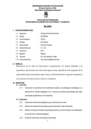 1
UNIVERSIDAD NACIONAL DE EDUCACIÓN
Enrique Guzmán y Valle
“Alma Mater del Magisterio Nacional”
FACULTAD DE TECNOLOGIA
DEPARTAMENTO ACADÉMICO DE ELECTRÓNICA Y TELEMÁTICA
SÍLABO
I. DATOS INFORMATIVOS:
1.1 Asignatura : Práctica Docente Discontinua
1.2 Código : ACPP0646
1.3 Ciclo Académico : 2019-II
1.4 Créditos : 02 Créditos
1.5 Carga Horaria : 04 horas. Práctica
1.6 Semestre/Sección : VI – E-2
1.7 Promoción : 2017
1.8 Régimen : Regular
1.9 Docente : Dr. Lucia Asencios Trujillo
1.10 Correo electrónico : lucia_asencios@hotmail.ccom
II. SUMILLA:
Realización de las fases de observación y planeamiento, de manera alternada y de
esporádicas exposiciones en el aula sobre algunos temas específicos de la asignatura de la
especialidad, bajo la permanente supervisión y control del docente a cargo de la asignatura,
con reuniones de observaciones, críticas y evaluación.
III. OBJETIVOS:
3.1. Generales
3.1.1. Comprende la importancia de las habilidades sociales y las estrategias metodológicas y la
elaboración de material pedagógico en el proceso de enseñanza-aprendizaje para lograr
aprendizajes significativos en los estudiantes.
3.2. Específicos
3.2.1. Comprende los términos pedagógicos para la interacción en el aula.
3.2.2. Elaborar las sesiones de aprendizaje, guías de laboratorio, hojas informativas.
3.2.3. Realiza el proceso de enseñanza-aprendizaje haciendo uso de los valores, las metodologías,
la comunicación y material pedagógico.
3.2.4. Evaluación del proceso de enseñanza-aprendizaje.
 
