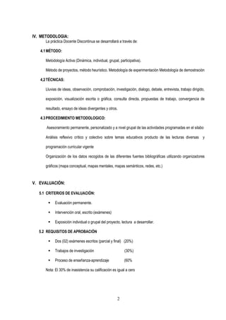 2
IV. METODOLOGIA:
La práctica Docente Discontinua se desarrollará a través de:
4.1MÉTODO:
Metodología Activa (Dinámica, individual, grupal, participativa).
Método de proyectos, método heurístico. Metodología de experimentación Metodología de demostración
4,2TÉCNICAS:
Lluvias de ideas, observación, comprobación, investigación, dialogo, debate, entrevista, trabajo dirigido,
exposición, visualización escrita o gráfica, consulta directa, propuestas de trabajo, convergencia de
resultado, ensayo de ideas divergentes y otros.
4.3PROCEDIMIENTO METODOLOGICO:
Asesoramiento permanente, personalizado y a nivel grupal de las actividades programadas en el silabo
Análisis reflexivo crítico y colectivo sobre temas educativos producto de las lecturas diversas y
programación curricular vigente
Organización de los datos recogidos de las diferentes fuentes bibliográficas utilizando organizadores
gráficos (mapa conceptual, mapas mentales, mapas semánticos, redes, etc.)
V. EVALUACIÓN:
5.1 CRITERIOS DE EVALUACIÓN:
▪ Evaluación permanente.
▪ Intervención oral, escrito (exámenes)
▪ Exposición individual o grupal del proyecto, lectura a desarrollar.
5.2 REQUISITOS DE APROBACIÓN
▪ Dos (02) exámenes escritos (parcial y final) (20%)
▪ Trabajos de investigación (30%)
▪ Proceso de enseñanza-aprendizaje (60%
Nota: El 30% de inasistencia su calificación es igual a cero
 