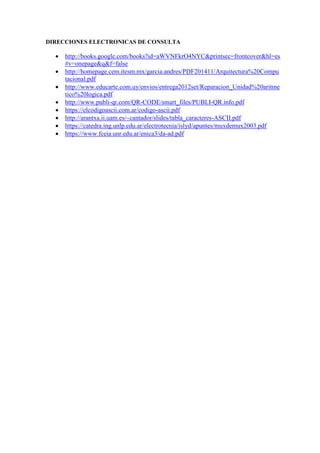 DIRECCIONES ELECTRONICAS DE CONSULTA
 http://books.google.com/books?id=aWVNFkrO4NYC&printsec=frontcover&hl=es
#v=onepage&q&f=false
 http://homepage.cem.itesm.mx/garcia.andres/PDF201411/Arquitectura%20Compu
tacional.pdf
 http://www.educarte.com.uy/envios/entrega2012set/Reparacion_Unidad%20aritme
tico%20logica.pdf
 http://www.publi-qr.com/QR-CODE/smart_files/PUBLI-QR.info.pdf
 https://elcodigoascii.com.ar/codigo-ascii.pdf
 http://arantxa.ii.uam.es/~cantador/slides/tabla_caracteres-ASCII.pdf
 https://catedra.ing.unlp.edu.ar/electrotecnia/islyd/apuntes/muxdemux2003.pdf
 https://www.fceia.unr.edu.ar/enica3/da-ad.pdf
 
