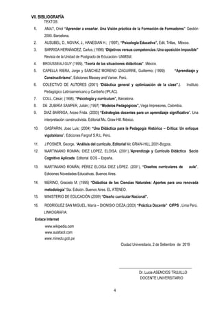 4
VII. BIBLIOGRAFÍA
TEXTOS:
1. AMAT, Oriol “Aprender a enseñar. Una Visión práctica de la Formación de Formadores” Gestión
2000. Barcelona.
2. AUSUBEL, D., NOVAK, J., HANESIAN H.; (1997), “Psicología Educativa”, Edit. Trillas, México.
3. BARRIGA HERNÁNDEZ, Carlos; (1996) “Objetivos versus competencias: Una oposición imposible”
Revista de la Unidad de Postgrado de Educación- UNMSM.
4. BROUSSEAU GUY (1999), “Teoría de las situaciones didácticas”. México.
5. CAPELLA RIERA, Jorge y SÁNCHEZ MORENO IZAGUIRRE, Guillermo; (1999) “Aprendizaje y
Constructivismo”, Ediciones Massey and Vanier. Perú.
6. COLECTIVO DE AUTORES (2001) “Didáctica general y optimización de la clase”.). Instituto
Pedagógico Latinoamericano y Caribeño (IPLAC).
7. COLL, César; (1998), “Psicología y currículum”, Barcelona.
8. DE ZUBIRÍA SAMPER, Julián; (1997) “Modelos Pedagógicos”, Vega Impresores, Colombia.
9. DIAZ BARRIGA, Arceo Frida. (2003) “Estrategias docentes para un aprendizaje significativo”. Una
interpretación constructivista. Editorial Mc. Graw Hill. México.
10. GASPARIN, Joao Luis; (2004) “Una Didáctica para la Pedagogía Histórico – Crítica: Un enfoque
vigotskiano”, Ediciones Fargraf S.R.L. Perú.
11. J.POSNER, George, “Análisis del currículo, Editorial Mc GRAW-HILL.2001-Bogota.
12. MARTINIANO ROMAN, DIEZ LOPEZ, ELOISA. (2001),”Aprendizaje y Currículo Didáctica Socio
Cognitivo Aplicada Editorial EOS – España.
13. MARTINIANO ROMÁN, PÉREZ ELOISA DIEZ LÓPEZ. (2001), “Diseños curriculares de aula”.
Ediciones Novedades Educativas. Buenos Aires.
14. MERINO, Graciela M. (1995) “Didáctica de las Ciencias Naturales: Aportes para una renovada
metodología” 5ta. Edición. Buenos Aires. EL ATENEO.
15. MINISTERIO DE EDUCACIÓN (2009) “Diseño curricular Nacional”.
16. RODRÍGUEZ SAN MIGUEL, María – DIONISIO CIEZA.(2003) “Práctica Docente” CIFPS , Lima Perú.
LINKOGRAFIA:
Enlace Internet
www.wikipedia.com
www.aulafacil.com
www.minedu.gob.pe
Ciudad Universitaria, 2 de Setiembre de 2019
Dr. Lucia ASENCIOS TRUJILLO
DOCENTE UNIVERSITARIO
 