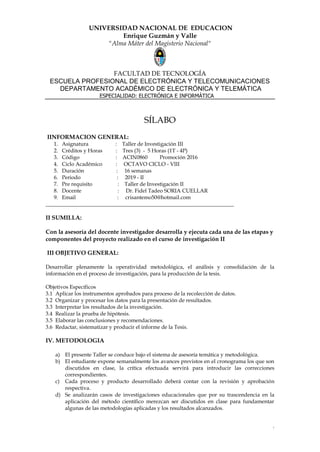 1
UNIVERSIDAD NACIONAL DE EDUCACION
Enrique Guzmán y Valle
"Alma Máter del Magisterio Nacional"
FACULTAD DE TECNOLOGÍA
ESCUELA PROFESIONAL DE ELECTRÓNICA Y TELECOMUNICACIONES
DEPARTAMENTO ACADÉMICO DE ELECTRÓNICA Y TELEMÁTICA
ESPECIALIDAD: ELECTRÓNICA E INFORMÁTICA
SÍLABO
IINFORMACION GENERAL:
1. Asignatura : Taller de Investigación III
2. Créditos y Horas : Tres (3) - 5 Horas (1T - 4P)
3. Código : ACIN0860 Promoción 2016
4. Ciclo Académico : OCTAVO CICLO - VIII
5. Duración : 16 semanas
6. Periodo : 2019 - II
7. Pre requisito : Taller de Investigación II
8. Docente : Dr. Fidel Tadeo SORIA CUELLAR
9. Email : crisantemo50@hotmail.com
______________________________________________________________________
II SUMILLA:
Con la asesoría del docente investigador desarrolla y ejecuta cada una de las etapas y
componentes del proyecto realizado en el curso de investigación II
III OBJETIVO GENERAL:
Desarrollar plenamente la operatividad metodológica, el análisis y consolidación de la
información en el proceso de investigación, para la producción de la tesis.
Objetivos Específicos
3.1 Aplicar los instrumentos aprobados para proceso de la recolección de datos.
3.2 Organizar y procesar los datos para la presentación de resultados.
3.3 Interpretar los resultados de la investigación.
3.4 Realizar la prueba de hipótesis.
3.5 Elaborar las conclusiones y recomendaciones.
3.6 Redactar, sistematizar y producir el informe de la Tesis.
IV. METODOLOGIA
a) El presente Taller se conduce bajo el sistema de asesoría temática y metodológica.
b) El estudiante expone semanalmente los avances previstos en el cronograma los que son
discutidos en clase, la crítica efectuada servirá para introducir las correcciones
correspondientes.
c) Cada proceso y producto desarrollado deberá contar con la revisión y aprobación
respectiva.
d) Se analizarán casos de investigaciones educacionales que por su trascendencia en la
aplicación del método científico merezcan ser discutidos en clase para fundamentar
algunas de las metodologías aplicadas y los resultados alcanzados.
 
