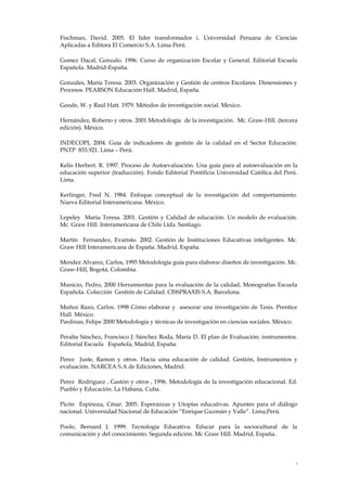 4
Fischman, David. 2005. El líder transformador i. Universidad Peruana de Ciencias
Aplicadas a Editora El Comercio S.A. Lima-Perú.
Gomez Dacal, Gonzalo. 1996. Curso de organización Escolar y General. Editorial Escuela
Española. Madrid-España.
Gonzales, María Teresa. 2003. Organización y Gestión de centros Escolares. Dimensiones y
Procesos. PEARSON Educación Hall. Madrid, España.
Goode, W. y Raúl Hatt. 1979. Métodos de investigación social. Mexico.
Hernández, Roberto y otros. 2001 Metodología de la investigación. Mc. Graw-Hill. (tercera
edición). México.
INDECOPI, 2004. Guía de indicadores de gestión de la calidad en el Sector Educación.
PNTP 833.921. Lima – Perú.
Kelis Herbert. R. 1997. Proceso de Autoevaluación. Una guía para al autoevaluación en la
educación superior (traducción). Fondo Editorial Pontificia Universidad Católica del Perú.
Lima.
Kerlinger, Fred N. 1984. Enfoque conceptual de la investigación del comportamiento.
Nueva Editorial Interamericana. México.
Lepeley Maria Teresa. 2001. Gestión y Calidad de educación. Un modelo de evaluación.
Mc. Graw Hill. Interamericana de Chile Ltda. Santiago.
Martín Fernandez, Evaristo. 2002. Gestión de Instituciones Educativas inteligentes. Mc.
Graw Hill Interamericana de España. Madrid, España.
Mendez Alvarez, Carlos, 1995 Metodología guía para elaborar diseños de investigación. Mc.
Graw-Hill, Bogotá, Colombia.
Municio, Pedro, 2000 Herramientas para la evaluación de la calidad, Monografías Escuela
Española. Colección Gestión de Calidad. CISSPRAXIS S.A. Barcelona.
Muñoz Razo, Carlos. 1998 Cómo elaborar y asesorar una investigación de Tesis. Prentice
Hall. México.
Pardinas, Felipe 2000 Metodología y técnicas de investigación en ciencias sociales. México.
Peralta Sánchez, Francisco J: Sánchez Roda, María D. El plan de Evaluación: instrumentos.
Editorial Escuela Española, Madrid, España.
Perez Juste, Ramon y otros. Hacia uina educación de calidad. Gestión, Instrumentos y
evaluación. NARCEA S.A de Ediciones, Madrid.
Perez Rodriguez , Gastón y otros , 1996. Metodología de la investigación educacional. Ed.
Pueblo y Educación. La Habana, Cuba.
Picón Espinoza, César. 2005. Esperanzas y Utopías educativas. Apuntes para el diálogo
nacional. Universidad Nacional de Educación “Enrique Guzmán y Valle”. Lima,Perú.
Poole, Bernard J. 1999. Tecnología Educativa. Educar para la sociocultural de la
comunicación y del conocimiento. Segunda edición. Mc Graw Hill. Madrid, España.
 