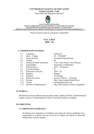 UNIVERSIDAD NACIONAL DE EDUCACIÓN
Enrique Guzmán y Valle
“Alma Máter del Magisterio Nacional”
FACULTAD DE TECNOLOGÍA
ESCUELA PROFESIONAL DE ELECTRÓNICA Y TELECOMUNICACIONES
DEPARTAMENTO ACADÉMICO DE ELECTRÓNICA Y TELEMÁTICA
PROGRAMA DE ESTUDIOS DE ELECTRÓNICA E INFORMÁTICA O TELECOMUNICACIONES E INFORMÁTICA
“Año de la lucha contra la corrupción e impunidad”
S I L A B O
2019 – II
I.- INFORMACIÓN GENERAL
1.1 Asignatura : Cálculo II
1.2 Llave – Código : E2 – TCEI0207
1.3 Área Curricular : Formación Especializada
1.4 Créditos : 05
1.5 Número de Horas Semanales : 7 hrs. (3 hrs.Teoría- 4 hrs.Práctica)
1.6 Especialidad : Electrónica e Informática
1.7 Periodo lectivo : 2019 – II Semestre
1.8 Ciclo de Estudios : II
1.9 Promoción y Sección : 2019 – E2
1.10 Régimen : Regular
1.11 Duración : 16 semanas
1.12 Horario de Clases : Jueves ( 8:00 am – 14:50 pm)
1.13 Profesor : Mg. Carlos Arnaldo Morán Pérez
1.14 E-mail : cmoranp@hotmail.com
1.15 Director de Departamento : Mg. Carlos Jacinto La Rosa Longobardi
II. SUMILLA.
Desarrolla ecuaciones diferenciales de primer orden, algebra de Boole, Transformada de
Laplace, Series y Transformadas de Fourier. Funciones analíticas complejas.
III. OBJETIVOS;
3.1. OBJETIVOS GENERALES.
Al término de la asignatura, el estudiante será capaz de resolver problemas de su
especialidad en contexto real con el uso de los tópicos de cálculo de derivada,
antiderivada y calculo integral.
 