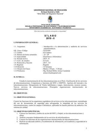 1
UNIVERSIDAD NACIONAL DE EDUCACIÓN
Enrique Guzmán y Valle
“Alma Máter del Magisterio Nacional”
FACULTAD DE TECNOLOGÌA
ESCUELA PROFESIONAL DE ELECTRONICA Y TELECOMUNICACIONES
DEPARTAMENTO ACADEMICO DE ELECTRÒNICA Y TELEMATICA
“Año de la lucha contra la corrupción e impunidad “
S Í L A B O
2019 - II
I. INFORMACIÓN GENERAL:
1.1. Asignatura : Introducción a la administración y auditoría de servicios
teleinformáticos.
1.2. Llave- Código : TCEI1081
1.3. Crédito : 03 Créditos
1.4. Número de horas semanales : 2T / 2P
1.5. Especialidad : Electrónica e Informática
1.6. Periodo lectivo : 2019 - II
1.7. Ciclo de estudios : X Ciclo
1.8. Promoción y Sección : 2015 – E5
1.9. Régimen : Regular
1.10 Duración : 16 Semanas
1.11 Horario de Clases : Martes 2:50 pm – 5:20 pm
1.12 Profesores : Mg. Richard Miller Armas Castañeda
armasvirtual@gmail.com
II. SUMILLA
Estudia la reestructuración de las telecomunicaciones en el Perú. Clasificación de los servicios
de telecomunicaciones. Competencia y funciones del MTC y OSIPTEL. Apertura del mercado a las
telecomunicaciones. Otorgamiento de Títulos habilitantes y pagos, interconexión, recursos escasos.
Nuevos servicios de telecomunicaciones. Principales organizaciones internacionales de
telecomunicaciones.
III. OBJETIVOS:
3.1. OBJETIVO GENERAL:
Conoce las funciones de los organismos reguladores de servicios en las telecomuniciones, metodología
del uso de herramientas de seguridad para salvaguardar la integridad de los servicios de
telecomunicaciones, contra los ataques Cibernéticos, aplicando las buenas prácticas de auditoría a los
sistemas de calidad
.
3.2. OBJETIVOS ESPECÍFICOS:
1. Conocer las funciones y ámbito de acción del MTC y Osiptel, en las telecomunicaciones y
afines.
2. Analizar conceptos fundamentales de los servicios de teleinformáticos.
3. Conocer las funciones de las organizaciones internacionales de telecomunicaciones.
4. Realizar un adecuado análisis y levantamiento de información, en la auditoria y seguridad de la
información.
 