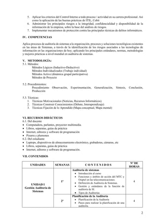 2
5. Aplicar los criterios del Control Interno a todo proceso / actividad en su carrera profesional. Así
como la aplicación de las buenas prácticas de ITIL, Cobit
6. Administrar los principales riesgos a la integridad, confidencialidad y disponibilidad de la
información de la empresa, sobre la base del análisis de riesgos.
7. Implementar mecanismos de protección contra las principales técnicas de delitos informáticos.
IV. COMPETENCIAS
Aplica procesos de auditoría de sistemas a la organización, procesos y soluciones tecnológicas existentes
en las áreas de Sistemas, a través de la identificación de los riesgos asociados a las tecnologías de
información en las organizaciones de hoy; aplicando los principales estándares, normas, metodologías
y mejores prácticas a nivel mundial en auditoria de sistemas.
V. METODOLOGÍA:
5.1. Métodos:
Métodos Lógicos (Inductivo-Deductivo)
Métodos Individualizados (Trabajo individual)
Métodos Activo (dinámica grupal participativa)
Métodos de Proyecto
5.2. Procedimientos:
Procedimiento Observación, Experimentación, Generalización, Síntesis, Conclusión,
Producción
5.3. Técnicas:
1. Técnicas Motivacionales (Noticias, Recursos Informáticos)
2. Técnicas Construir Conocimientos (Debate, Interaprendizaje)
3. Técnicas Fijación de lo Aprendido (Mapa conceptual, Mapa mental)
VI. RECURSOS DIDÁCTICOS
6.1. Del docente
• Computadora, parlantes, proyector multimedia.
• Libros, separatas, guías de práctica
• Internet, editores y software de programación
• Pizarra y plumones
6.2. Del estudiante
• Laptops, dispositivos de almacenamiento electrónico, grabadoras, cámaras, etc
• Libros, separatas, guías de práctica
• Internet, editores y software de programación.
VII. CONTENIDOS
UNIDADES SEMANAS C O N T E N I D O S
Nº DE
HORAS
UNIDAD I
Gestión Auditoría de
Sistemas
1ª
Auditoria de sistemas
• Introducción al curso
• Funciones y ámbito de acción del MTC y
Osiptel en las telecomunicaciones.
• Definición de Auditoria de Sistemas.
• Gestión y estándares de la función de
auditoria de SI.
• Tipos de Auditorías
4
2ª
Planificación de la Auditoría
• Planificación de la Auditoría
• Pasos para realizar la planificación de una
auditoría.
4
 