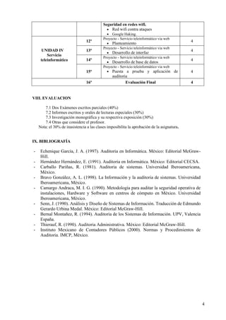 4
Seguridad en redes wifi.
• Red wifi contra ataques
• Google Haking.
UNIDAD IV
Servicio
teleinformático
12ª
Proyecto - Servicio teleinformático via web
• Planteamiento
4
13ª
Proyecto - Servicio teleinformático via web
• Desarrollo de interfaz
4
14ª
Proyecto - Servicio teleinformático via web
• Desarrollo de base de datos
4
15ª
Proyecto - Servicio teleinformático via web
• Puesta a prueba y aplicación de
auditoria
4
16ª Evaluación Final 4
VIII. EVALUACION
7.1 Dos Exámenes escritos parciales (40%)
7.2 Informes escritos y orales de lecturas especiales (30%)
7.3 Investigación monográfica y su respectiva exposición (30%)
7.4 Otras que considere el profesor.
Nota: el 30% de inasistencia a las clases imposibilita la aprobación de la asignatura.
IX. BIBLIOGRAFÍA
- Echenique García, J. A. (1997). Auditoria en Informática. México: Editorial McGraw-
Hill.
- Hernández Hernández, E. (1991). Auditoria en Informática. México: Editorial CECSA.
- Carballo Pariñas, R. (1981). Auditoria de sistemas. Universidad Iberoamericana,
México.
- Bravo González, A. L. (1998). La Información y la auditoria de sistemas. Universidad
Iberoamericana, México.
- Camargo Andraca, M. I. G. (1990). Metodología para auditar la seguridad operativa de
instalaciones, Hardware y Software en centros de cómputo en México. Universidad
Iberoamericana, México.
- Senn, J. (1990). Análisis y Diseño de Sistemas de Información. Traducción de Edmundo
Gerardo Urbina Medal. México: Editorial McGraw-Hill.
- Bernal Montañez, R. (1994). Auditoria de los Sistemas de Información. UPV, Valencia
España.
- Thierauf, R. (1990). Auditoria Administrativa. México: Editorial McGraw-Hill.
- Instituto Mexicano de Contadores Públicos (2000). Normas y Procedimientos de
Auditoria. IMCP, México.
 