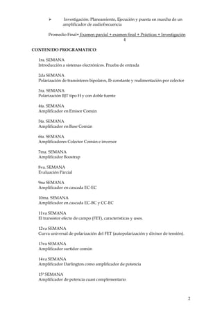 2
➢ Investigación: Planeamiento, Ejecución y puesta en marcha de un
amplificador de audiofrecuencia
Promedio Final= Examen parcial + examen final + Prácticas + Investigación
4
CONTENIDO PROGRAMATICO:
1ra. SEMANA
Introducción a sistemas electrónicos. Prueba de entrada
2da SEMANA
Polarización de transistores bipolares, Ib constante y realimentación por colector
3ra. SEMANA
Polarización BJT tipo H y con doble fuente
4ta. SEMANA
Amplificador en Emisor Común
5ta. SEMANA
Amplificador en Base Común
6ta. SEMANA
Amplificadores Colector Común e inversor
7ma. SEMANA
Amplificador Boostrap
8va. SEMANA
Evaluación Parcial
9na SEMANA
Amplificador en cascada EC-EC
10ma. SEMANA
Amplificador en cascada EC-BC y CC-EC
11va SEMANA
El transistor efecto de campo (FET), características y usos.
12va SEMANA
Curva universal de polarización del FET (autopolarización y divisor de tensión).
13va SEMANA
Amplificador surtidor común
14va SEMANA
Amplificador Darlington como amplificador de potencia
15ª SEMANA
Amplificador de potencia cuasi complementario
 