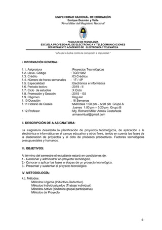 -1-
UNIVERSIDAD NACIONAL DE EDUCACIÓN
Enrique Guzmán y Valle
“Alma Máter del Magisterio Nacional”
FACULTAD DE TECNOLOGÌA
ESCUELA PROFESIONAL DE ELECTRONICA Y TELECOMUNICACIONES
DEPARTAMENTO ACADEMICO DE ELECTRÓNICA Y TELEMATICA
“Año de la lucha contra la corrupción e impunidad “
I. INFORMACIÓN GENERAL:
1.1. Asignatura : Proyectos Tecnológicos
1.2. Llave- Código : TCEI1082
1.3. Crédito : 03 Créditos
1.4. Número de horas semanales : 1T / 4P
1.5. Especialidad : Electrónica e Informática
1.6. Periodo lectivo : 2019 - II
1.7. Ciclo de estudios : X Ciclo
1.8. Promoción y Sección : 2015 – E5
1.9. Régimen : Regular
1.10 Duración : 16 Semanas
1.11 Horario de Clases : Miércoles 1:00 pm – 5:20 pm Grupo A
Jueves 1:00 pm – 5:20 pm Grupo B
1.12 Profesor : Mg. Richard Miller Armas Castañeda
armasvirtual@gmail.com
.
II. DESCRIPCIÓN DE A ASIGNATURA:
La asignatura desarrolla la planificación de proyectos tecnológicos, de aplicación a la
electrónica e informática en el campo educativo y otros fines, tenido en cuenta las fases de
la elaboración de proyectos y el ciclo de procesos productivos. Factores tecnológicos
presupuestales y humanos.
III. OBJETIVOS:
Al término del semestre el estudiante estará en condiciones de:
1.- Gestionar y administrar un proyecto tecnológico.
2.- Conocer y aplicar las fases o etapas de un proyecto tecnológico.
3.- Presentar y sustentar el proyecto tecnológico
IV. METODOLOGÍA:
4.1. Métodos:
Métodos Lógicos (Inductivo-Deductivo)
Métodos Individualizados (Trabajo individual)
Métodos Activo (dinámica grupal participativa)
Métodos de Proyecto
 
