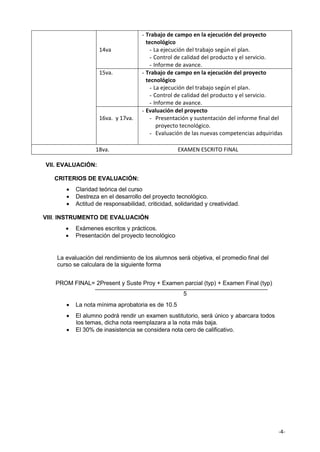 -4-
14va
- Trabajo de campo en la ejecución del proyecto
tecnológico
- La ejecución del trabajo según el plan.
- Control de calidad del producto y el servicio.
- Informe de avance.
15va. - Trabajo de campo en la ejecución del proyecto
tecnológico
- La ejecución del trabajo según el plan.
- Control de calidad del producto y el servicio.
- Informe de avance.
16va. y 17va.
- Evaluación del proyecto
- Presentación y sustentación del informe final del
proyecto tecnológico.
- Evaluación de las nuevas competencias adquiridas
18va. EXAMEN ESCRITO FINAL
VII. EVALUACIÓN:
CRITERIOS DE EVALUACIÓN:
• Claridad teórica del curso
• Destreza en el desarrollo del proyecto tecnológico.
• Actitud de responsabilidad, criticidad, solidaridad y creatividad.
VIII. INSTRUMENTO DE EVALUACIÓN
• Exámenes escritos y prácticos.
• Presentación del proyecto tecnológico
La evaluación del rendimiento de los alumnos será objetiva, el promedio final del
curso se calculara de la siguiente forma
PROM FINAL= 2Present y Suste Proy + Examen parcial (typ) + Examen Final (typ)
5
• La nota mínima aprobatoria es de 10.5
• El alumno podrá rendir un examen sustitutorio, será único y abarcara todos
los temas, dicha nota reemplazara a la nota más baja.
• El 30% de inasistencia se considera nota cero de calificativo.
 