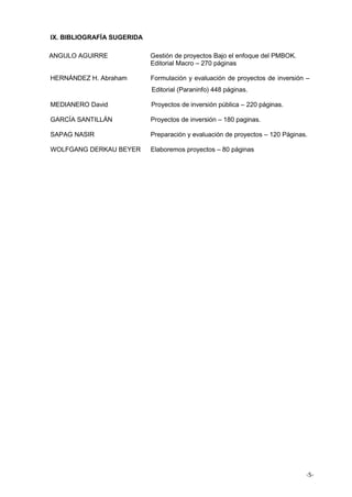 -5-
IX. BIBLIOGRAFÍA SUGERIDA
ANGULO AGUIRRE Gestión de proyectos Bajo el enfoque del PMBOK.
Editorial Macro – 270 páginas
HERNÁNDEZ H. Abraham Formulación y evaluación de proyectos de inversión –
Editorial (Paraninfo) 448 páginas.
MEDIANERO David Proyectos de inversión pública – 220 páginas.
GARCÍA SANTILLÁN Proyectos de inversión – 180 paginas.
SAPAG NASIR Preparación y evaluación de proyectos – 120 Páginas.
WOLFGANG DERKAU BEYER Elaboremos proyectos – 80 páginas
 