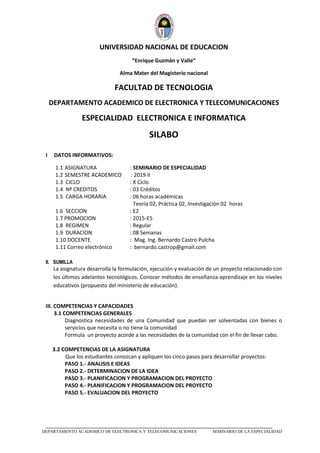 _____________________________________________________________________________
DEPARTAMENTO ACADEMICO DE ELECTRONICA Y TELECOMUNICACIONES SEMINARIO DE LA ESPECIALIDAD
UNIVERSIDAD NACIONAL DE EDUCACION
“Enrique Guzmán y Valle”
Alma Mater del Magisterio nacional
FACULTAD DE TECNOLOGIA
DEPARTAMENTO ACADEMICO DE ELECTRONICA Y TELECOMUNICACIONES
ESPECIALIDAD ELECTRONICA E INFORMATICA
SILABO
I DATOS INFORMATIVOS:
1.1 ASIGNATURA : SEMINARIO DE ESPECIALIDAD
1.2 SEMESTRE ACADEMICO : 2019 II
1.3 CICLO : X Ciclo
1.4 Nº CREDITOS : 03 Créditos
1.5 CARGA HORARIA : 06 horas académicas
Teoría 02, Práctica 02, Investigación 02 horas
1.6 SECCION : E2
1.7 PROMOCION : 2015-E5
1.8 REGIMEN : Regular
1.9 DURACION : 08 Semanas
1.10 DOCENTE : Mag. Ing. Bernardo Castro Pulcha
1.11 Correo electrònico : bernardo.castrop@gmail.com
II. SUMILLA
La asignatura desarrolla la formulación, ejecución y evaluación de un proyecto relacionado con
los últimos adelantos tecnológicos. Conocer métodos de enseñanza-aprendizaje en los niveles
educativos (propuesto del ministerio de educación).
III. COMPETENCIAS Y CAPACIDADES
3.1 COMPETENCIAS GENERALES
Diagnostica necesidades de una Comunidad que puedan ser solventadas con bienes o
servicios que necesita o no tiene la comunidad
Formula un proyecto acorde a las necesidades de la comunidad con el fin de llevar cabo.
3.2 COMPETENCIAS DE LA ASIGNATURA
Que los estudiantes conozcan y apliquen los cinco pasos para desarrollar proyectos:
PASO 1.- ANALISIS E IDEAS
PASO 2.- DETERMINACION DE LA IDEA
PASO 3.- PLANIFICACION Y PROGRAMACION DEL PROYECTO
PASO 4.- PLANIFICACION Y PROGRAMACION DEL PROYECTO
PASO 5.- EVALUACION DEL PROYECTO
 