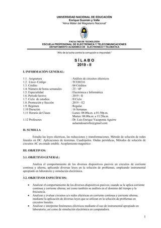 1
UNIVERSIDAD NACIONAL DE EDUCACIÓN
Enrique Guzmán y Valle
“Alma Máter del Magisterio Nacional”
FACULTAD DE TECNOLOGÌA
ESCUELA PROFESIONAL DE ELECTRONICA Y TELECOMUNICACIONES
DEPARTAMENTO ACADEMICO DE ELECTRÒNICA Y TELEMATICA
“Año de la lucha contra la corrupción e impunidad “
S Í L A B O
2019 - II
I. INFORMACIÓN GENERAL:
1.1. Asignatura : Análisis de circuitos eléctricos
1.2. Llave- Código : TCEI0216
1.3. Crédito : 04 Créditos
1.4. Número de horas semanales : 2T / 4P
1.5. Especialidad : Electrónica e Informática
1.6. Periodo lectivo : 2019 - II
1.7. Ciclo de estudios : II Ciclo
1.8. Promoción y Sección : 2019 – E2
1.9. Régimen : Regular
1.10 Duración : 16 Semanas
1.11 Horario de Clases : Lunes: 08:00a.m. a 01:50p.m.
Martes: 08:00a.m. a 11:20a.m.
1.12 Profesores : Dr. Luis Enrique Yacupoma Aguirre
aulaendesarrollo@gmail.com
II. SUMILLA
Estudia las leyes eléctricas, las reducciones y transformaciones. Método de solución de redes
lineales en DC. Aplicaciones de teoremas. Cuadripolos. Ondas periódicas, Métodos de solución de
circuitos AC en estado estable. Acoplamiento magnético
III. OBJETIVOS:
3.1. OBJETIVO GENERAL:
Analiza el comportamiento de los diversos dispositivos pasivos en circuitos de corriente
continua y alterna, aplicando diversas leyes en la solución de problemas, empleando instrumental
apropiado en laboratorio y simulación electrónica.
.
3.2. OBJETIVOS ESPECÍFICOS:
• Analizar el comportamiento de los diversos dispositivos pasivos; cuando se le aplica corriente
continua y corriente alterna; así como también su análisis en el dominio del tiempo y la
frecuencia.
• Analizar y evaluar circuitos u/o redes eléctricas en corriente continua y corriente alterna;
mediante la aplicación de diversas leyes que se utilizan en la solución de problemas en
circuitos lineales.
• Analizar e interpretar fenómenos eléctricos mediante el uso de instrumental apropiado en
laboratorio; así como de simulación electrónica en computadora.
 