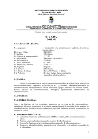1
UNIVERSIDAD NACIONAL DE EDUCACIÓN
Enrique Guzmán y Valle
“Alma Máter del Magisterio Nacional”
FACULTAD DE TECNOLOGÌA
ESCUELA PROFESIONAL DE ELECTRONICA Y TELECOMUNICACIONES
DEPARTAMENTO ACADEMICO DE ELECTRÒNICA Y TELEMATICA
“Año de la lucha contra la corrupción e impunidad “
S Í L A B O
2019 - II
I. INFORMACIÓN GENERAL:
1.1. Asignatura : Introducción a la administración y auditoría de servicios
teleinformáticos.
1.2. Llave- Código : TCEI1081
1.3. Crédito : 03 Créditos
1.4. Número de horas semanales : 2T / 2P
1.5. Especialidad : Electrónica e Informática
1.6. Periodo lectivo : 2019 - II
1.7. Ciclo de estudios : X Ciclo
1.8. Promoción y Sección : 2015 – E2
1.9. Régimen : Regular
1.10 Duración : 16 Semanas
1.11 Horario de Clases : Jueves 08:00 a.m. a 11:20a.m.
1.12 Profesores : Dr. Luis Enrique Yacupoma Aguirre
aulaendesarrollo@gmail.com
II. SUMILLA
Estudia la reestructuración de las telecomunicaciones en el Perú. Clasificación de los servicios
de telecomunicaciones. Competencia y funciones del MTC y OSIPTEL. Apertura del mercado a las
telecomunicaciones. Otorgamiento de Títulos habilitantes y pagos, interconexión, recursos escasos.
Nuevos servicios de telecomunicaciones. Principales organizaciones internacionales de
telecomunicaciones.
III. OBJETIVOS:
3.1. OBJETIVO GENERAL:
Conoce las funciones de los organismos reguladores de servicios en las telecomuniciones,
metodología del uso de herramientas de seguridad para salvaguardar la integridad de los servicios de
telecomunicaciones, contra los ataques Cibernéticos, aplicando las buenas prácticas de auditoría a los
sistemas de calidad
.
3.2. OBJETIVOS ESPECÍFICOS:
1. Conocer las funciones y ámbito de acción del MTC y Osiptel, en las telecomunicaciones y
afines.
2. Analizar conceptos fundamentales de los servicios de teleinformáticos.
3. Conocer las funciones de las organizaciones internacionales de telecomunicaciones.
4. Realizar un adecuado análisis y levantamiento de información, en la auditoria y seguridad de
la información.
 