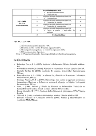 4
Seguridad en redes wifi.
• Red wifi contra ataques
• Google Haking.
UNIDAD IV
Servicio
teleinformático
12ª
Proyecto - Servicio teleinformático via web
• Planteamiento
4
13ª
Proyecto - Servicio teleinformático via web
• Desarrollo de interfaz
4
14ª
Proyecto - Servicio teleinformático via web
• Desarrollo de base de datos
4
15ª
Proyecto - Servicio teleinformático via web
• Puesta a prueba y aplicación de
auditoria
4
16ª Evaluación Final 4
VIII. EVALUACION
7.1 Dos Exámenes escritos parciales (40%)
7.2 Informes escritos y orales de lecturas especiales (30%)
7.3 Investigación monográfica y su respectiva exposición (30%)
7.4 Otras que considere el profesor.
Nota: el 30% de inasistencia a las clases imposibilita la aprobación de la asignatura.
IX. BIBLIOGRAFÍA
- Echenique García, J. A. (1997). Auditoria en Informática. México: Editorial McGraw-
Hill.
- Hernández Hernández, E. (1991). Auditoria en Informática. México: Editorial CECSA.
- Carballo Pariñas, R. (1981). Auditoria de sistemas. Universidad Iberoamericana,
México.
- Bravo González, A. L. (1998). La Información y la auditoria de sistemas. Universidad
Iberoamericana, México.
- Camargo Andraca, M. I. G. (1990). Metodología para auditar la seguridad operativa de
instalaciones, Hardware y Software en centros de cómputo en México. Universidad
Iberoamericana, México.
- Senn, J. (1990). Análisis y Diseño de Sistemas de Información. Traducción de
Edmundo Gerardo Urbina Medal. México: Editorial McGraw-Hill.
- Bernal Montañez, R. (1994). Auditoria de los Sistemas de Información. UPV, Valencia
España.
- Thierauf, R. (1990). Auditoria Administrativa. México: Editorial McGraw-Hill.
- Instituto Mexicano de Contadores Públicos (2000). Normas y Procedimientos de
Auditoria. IMCP, México.
 