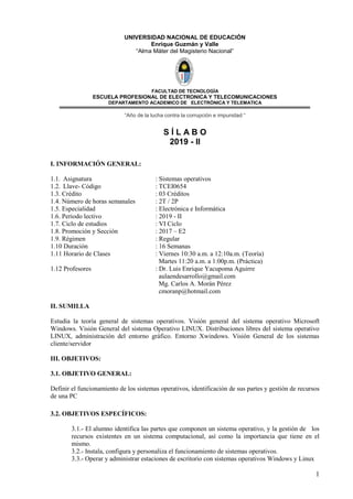 1
UNIVERSIDAD NACIONAL DE EDUCACIÓN
Enrique Guzmán y Valle
“Alma Máter del Magisterio Nacional”
FACULTAD DE TECNOLOGÌA
ESCUELA PROFESIONAL DE ELECTRONICA Y TELECOMUNICACIONES
DEPARTAMENTO ACADEMICO DE ELECTRÒNICA Y TELEMATICA
“Año de la lucha contra la corrupción e impunidad “
S Í L A B O
2019 - II
I. INFORMACIÓN GENERAL:
1.1. Asignatura : Sistemas operativos
1.2. Llave- Código : TCEI0654
1.3. Crédito : 03 Créditos
1.4. Número de horas semanales : 2T / 2P
1.5. Especialidad : Electrónica e Informática
1.6. Periodo lectivo : 2019 - II
1.7. Ciclo de estudios : VI Ciclo
1.8. Promoción y Sección : 2017 – E2
1.9. Régimen : Regular
1.10 Duración : 16 Semanas
1.11 Horario de Clases : Viernes 10:30 a.m. a 12:10a.m. (Teoría)
Martes 11:20 a.m. a 1:00p.m. (Práctica)
1.12 Profesores : Dr. Luis Enrique Yacupoma Aguirre
aulaendesarrollo@gmail.com
Mg. Carlos A. Morán Pérez
cmoranp@hotmail.com
II. SUMILLA
Estudia la teoría general de sistemas operativos. Visión general del sistema operativo Microsoft
Windows. Visión General del sistema Operativo LINUX. Distribuciones libres del sistema operativo
LINUX, administración del entorno gráfico. Entorno Xwindows. Visión General de los sistemas
cliente/servidor
III. OBJETIVOS:
3.1. OBJETIVO GENERAL:
Definir el funcionamiento de los sistemas operativos, identificación de sus partes y gestión de recursos
de una PC
3.2. OBJETIVOS ESPECÍFICOS:
3.1.- El alumno identifica las partes que componen un sistema operativo, y la gestión de los
recursos existentes en un sistema computacional, así como la importancia que tiene en el
mismo.
3.2.- Instala, configura y personaliza el funcionamiento de sistemas operativos.
3.3.- Operar y administrar estaciones de escritorio con sistemas operativos Windows y Linux
 