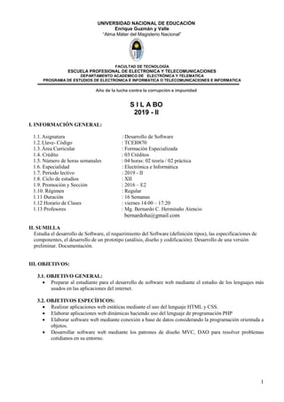 1
UNIVERSIDAD NACIONAL DE EDUCACIÓN
Enrique Guzmán y Valle
“Alma Máter del Magisterio Nacional”
FACULTAD DE TECNOLOGÌA
ESCUELA PROFESIONAL DE ELECTRONICA Y TELECOMUNICACIONES
DEPARTAMENTO ACADEMICO DE ELECTRÒNICA Y TELEMATICA
PROGRAMA DE ESTUDIOS DE ELECTRONICA E INFORMATICA O TELECOMUNICACIONES E INFORMATICA
Año de la lucha contra la corrupción e impunidad
S I L A BO
2019 - II
I. INFORMACIÓN GENERAL:
1.1.Asignatura : Desarrollo de Software
1.2.Llave- Código : TCEI0870
1.3.Área Curricular : Formación Especializada
1.4. Crédito : 03 Créditos
1.5. Número de horas semanales : 04 horas: 02 teoría / 02 práctica
1.6. Especialidad : Electrónica e Informática
1.7. Periodo lectivo : 2019 - II
1.8. Ciclo de estudios : XII
1.9. Promoción y Sección : 2016 – E2
1.10. Régimen : Regular
1.11 Duración : 16 Semanas
1.12 Horario de Clases : viernes 14:00 – 17:20
1.13 Profesores : Mg. Bernardo C. Hermitaño Atencio
bernardoha@gmail.com
II. SUMILLA
Estudia el desarrollo de Software, el requerimiento del Software (definición tipos), las especificaciones de
componentes, el desarrollo de un prototipo (análisis, diseño y codificación). Desarrollo de una versión
preliminar. Documentación.
III. OBJETIVOS:
3.1. OBJETIVO GENERAL:
 Preparar al estudiante para el desarrollo de software web mediante el estudio de los lenguajes más
usados en las aplicaciones del internet.
3.2. OBJETIVOS ESPECÍFICOS:
 Realizar aplicaciones web estáticas mediante el uso del lenguaje HTML y CSS.
 Elaborar aplicaciones web dinámicas haciendo uso del lenguaje de programación PHP
 Elaborar software web mediante conexión a base de datos considerando la programación orientada a
objetos.
 Desarrollar software web mediante los patrones de diseño MVC, DAO para resolver problemas
cotidianos en su entorno.
 
