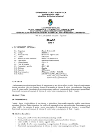 1
UNIVERSIDAD NACIONAL DE EDUCACIÓN
Enrique Guzmán y Valle
“Alma Máter del Magisterio Nacional”
FACULTAD DE TECNOLOGÍA
ESCUELA PROFESIONAL DE ELECTRÓNICA Y TELECOMUNICACIONES
DEPARTAMENTO ACADÉMICO DE ELECTRÓNICA Y TELEMÁTICA
PROGRAMA DE ESTUDIOS DE ELECTRÓNICA E INFORMÁTICA Y TELECOMUNICACIONES E INFORMÁTICA
“Año de la Lucha Contra la Corrupción e Impunidad”
SILABO
2019-II
I.- INFORMACIÓN GENERAL:
1.1. Asignatura : Teoría de Control I
1.2. Código : TCEI0653
1.3. Área curricular : Formación especializada
1.4. Crédito : 03 crédito
1.5. Número de horas semanales : Teoría 2H - Practica 2H
1.6. Especialidad : Electrónica e Informática
1.7. Periodo lectivo : 2019 - II
1.8. Ciclo de estudios : VI
1.9. Promoción y sección : 2017 – E2
1.10.Régimen : Regular
1.11.Duración : 17 Semanas
1.12.Horario de clases : Miércoles: 2:00 PM – 7:00 PM
1.13.Profesor : ORTIZ VERGARA, Martin William
martin.ortiz_une@hotmail.com
martinwilliam3@hotmail.com
II.- SUMILLA
La asignatura comprende conceptos básicos de los sistemas en lazo abierto y lazo cerrado. Desarrolla modelos para
sistemas mecánicos, eléctricos, fluidos y térmicos. Usa modelos de sistemas de primer y segundo orden. Determina
errores de estado estable. Usa métodos de polos y ceros para analizar el comportamiento de sistemas y su estabilidad.
Determina la respuesta de frecuencia de sistemas de control a través de diagramas de Bode y Nyquist.
III.- OBJETIVOS:
3.1. Objetivo General:
Conoce y diseña circuitos básicos de los sistemas en lazo abierto, lazo cerrado, desarrolla modelos para sistemas
mecánicos, eléctricos, fluidos y térmicos. Usa modelos de sistemas de primer y segundo orden. Determina errores de
estado estable. Usa métodos de polos y ceros para analizar el comportamiento de sistemas y su estabilidad.
Determina la respuesta de frecuencia de sistemas de control a través de diagramas de Bode y Nyquist.
3.2. Objetivos Específicos:
• Diseña, arma y mide circuitos de control en lazo abierto y cerrado.
• Diseña, simula y arma modelos para sistemas mecánicos, eléctricos, fluidos y térmicos.
• Utiliza modelos de sistemas de primer y segundo orden.
• Usa métodos de polos y ceros para analizar el comportamiento de sistemas y su estabilidad.
• Determina la respuesta de frecuencia de sistemas de control a través de diagramas de Bode y Nyquist.
 