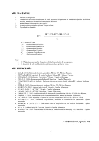 4
VIII. EVALUACIÓN
7. 1 Asistencia obligatoria.
7. 2 Laboratorios prácticos desarrollados en clase. No existe recuperación de laboratorios pasados. El realizar
solo los laboratorios no amerita la aprobación del curso.
7. 3 Modalidades de Evaluación Participativa.
7. 4 Investigación tecnológica aplicada: Proyecto final.
7. 5 Formula de evaluación:
PF = Promedio Final
EPT = Examen Parcial Teórico
EPP = Examen Parcial Practico
EFT = Examen Final Teórico
EFP = Examen Final Practico
SP = Sustentación de Proyectos
LP = Laboratorios Prácticos
Nota:
• El 30% de inasistencia a las clases imposibilita la aprobación de la asignatura.
• El desarrollo de solo los laboratorios prácticos no hace aprobar el curso.
VIII. BIBLIOGRAFÍA
• KUO, B. (2014). Sistema de Control Automático. México DF - México: Pearson.
• OGATA, K. (2012). Ingeniería de control moderno. México DF - México: Pearson.
• GOMARIZ, S. (2014). Control Electrónico. Valencia - España: Alfaomega.
• CREUS, A. (2016). Instrumentación Industrial. Barcelona - España: Marcombo
• FERNANDEZ, R. (2014). Análisis y diseño de sistemas de control digital. México DF - México: Mc Graw
Hill.
• DORF, R. (2015). Sistemas de control moderno. México DF - México: Pearson.
• BOLTON, W. (2015). Ingeniería de control. Valencia - España: Alfaomega.
• DEL RIO, J. (2013). LabVIEW. Valencia - España: Alfaomega.
• LAJARA, J. (2014). LabVIEW. Barcelona - España: Marcombo
• ENRIQUEZ. G. (2015). Análisis y diseño de sistemas de control digital. México DF - México: Limusa.
• GARCIA, E. (2014). Automatización de Procesos Industriales. Valencia - España: Alfaomega.
• PACHECO, J. (2010). Medición y Control de Procesos Industriales. México DF - México: Trillas.
• MANDADO, E. (2010). Autónomas Programables y Sistemas de Automatización. Barcelona - España:
Marcombo
• MENGUAL, P. (2012). STEP 7, Una manera fácil de programar PLC de Siemens. Barcelona - España:
Marcombo
• ROCA, A. (2008). Control de Procesos. Valencia - España: Alfaomega.
• ALVAREZ, M. (2010). Convertidores de frecuencia, controladores de motores y SSR. Barcelona - España:
Marcombo
Ciudad universitaria, agosto del 2019
EPT+EPP+EFT+EFP+SP+LP
6
PF =
 