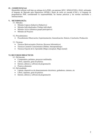 2
IV. COMPETENCIAS
Desarrollar software web bajo un enfoque de la POO, con patrones MVC, SINGLETON y DAO, utilizando
el lenguaje de Marcado para Hipertextos (HTML), Hojas de estilo en cascada (CSS) y el lenguaje de
programación PHP, considerando la responsabilidad, las buenas prácticas y las normas nacionales e
internacionales.
V. METODOLOGÍA:
5.1. Métodos:
 Métodos Lógicos (Inductivo-Deductivo)
 Métodos Individualizados (Trabajo individual)
 Métodos Activo (dinámica grupal participativa)
 Métodos de Proyecto
5.2. Procedimientos:
 Procedimiento Observación, Experimentación, Generalización, Síntesis, Conclusión, Producción
5.3. Técnicas:
 Técnicas Motivacionales (Noticias, Recursos Informáticos)
 Técnicas Construir Conocimientos (Debate, Interaprendizaje)
 Técnicas Fijación de lo Aprendido (Mapa conceptual, Mapa mental)
VI. RECURSOS DIDACTICOS
6.1. Del docente
 Computadora, parlantes, proyector multimedia.
 Libros, separatas, guías de práctica
 Internet, editores y software de programación
 Pizarra y plumones
6.2. Del estudiante
 Laptops, dispositivos de almacenamiento electrónico, grabadoras, cámaras, etc
 Libros, separatas, guías de práctica
 Internet, editores y software de programación
 