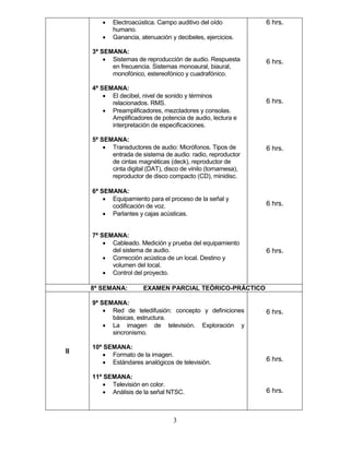 3
• Electroacústica. Campo auditivo del oído
humano.
• Ganancia, atenuación y decibeles, ejercicios.
3ª SEMANA:
• Sistemas de reproducción de audio. Respuesta
en frecuencia. Sistemas monoaural, biaural,
monofónico, estereofónico y cuadrafónico.
4ª SEMANA:
• El decibel, nivel de sonido y términos
relacionados. RMS.
• Preamplificadores, mezcladores y consolas.
Amplificadores de potencia de audio, lectura e
interpretación de especificaciones.
5ª SEMANA:
• Transductores de audio: Micrófonos. Tipos de
entrada de sistema de audio: radio, reproductor
de cintas magnéticas (deck), reproductor de
cinta digital (DAT), disco de vinilo (tornamesa),
reproductor de disco compacto (CD), minidisc.
6ª SEMANA:
• Equipamiento para el proceso de la señal y
codificación de voz.
• Parlantes y cajas acústicas.
7ª SEMANA:
• Cableado. Medición y prueba del equipamiento
del sistema de audio.
• Corrección acústica de un local. Destino y
volumen del local.
• Control del proyecto.
6 hrs.
6 hrs.
6 hrs.
6 hrs.
6 hrs.
6 hrs.
8ª SEMANA: EXAMEN PARCIAL TEÓRICO-PRÁCTICO
II
9ª SEMANA:
• Red de teledifusión: concepto y definiciones
básicas, estructura.
• La imagen de televisión. Exploración y
sincronismo.
10ª SEMANA:
• Formato de la imagen.
• Estándares analógicos de televisión.
11ª SEMANA:
• Televisión en color.
• Análisis de la señal NTSC.
6 hrs.
6 hrs.
6 hrs.
 