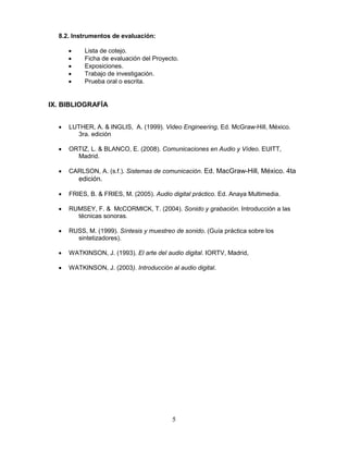 5
8.2. Instrumentos de evaluación:
• Lista de cotejo.
• Ficha de evaluación del Proyecto.
• Exposiciones.
• Trabajo de investigación.
• Prueba oral o escrita.
IX. BIBLIOGRAFÍA
• LUTHER, A. & INGLIS, A. (1999). Video Engineering, Ed. McGraw-Hill, México.
3ra. edición
• ORTIZ, L. & BLANCO, E. (2008). Comunicaciones en Audio y Vídeo. EUITT,
Madrid.
• CARLSON, A. (s.f.). Sistemas de comunicación. Ed. MacGraw-Hill, México. 4ta
edición.
• FRIES, B. & FRIES, M. (2005). Audio digital práctico. Ed. Anaya Multimedia.
• RUMSEY, F. & McCORMICK, T. (2004). Sonido y grabación. Introducción a las
técnicas sonoras.
• RUSS, M. (1999). Síntesis y muestreo de sonido. (Guía práctica sobre los
sintetizadores).
• WATKINSON, J. (1993). El arte del audio digital. IORTV, Madrid,
• WATKINSON, J. (2003). Introducción al audio digital.
 