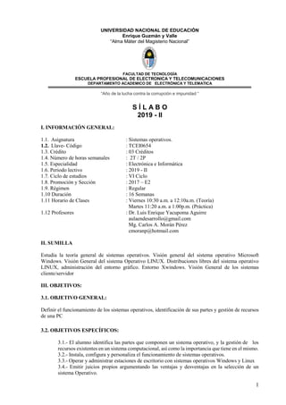 1
UNIVERSIDAD NACIONAL DE EDUCACIÓN
Enrique Guzmán y Valle
“Alma Máter del Magisterio Nacional”
FACULTAD DE TECNOLOGÌA
ESCUELA PROFESIONAL DE ELECTRONICA Y TELECOMUNICACIONES
DEPARTAMENTO ACADEMICO DE ELECTRÒNICA Y TELEMATICA
“Año de la lucha contra la corrupción e impunidad “
S Í L A B O
2019 - II
I. INFORMACIÓN GENERAL:
1.1. Asignatura : Sistemas operativos.
1.2. Llave- Código : TCEI0654
1.3. Crédito : 03 Créditos
1.4. Número de horas semanales : 2T / 2P
1.5. Especialidad : Electrónica e Informática
1.6. Periodo lectivo : 2019 - II
1.7. Ciclo de estudios : VI Ciclo
1.8. Promoción y Sección : 2017 – E2
1.9. Régimen : Regular
1.10 Duración : 16 Semanas
1.11 Horario de Clases : Viernes 10:30 a.m. a 12:10a.m. (Teoría)
Martes 11:20 a.m. a 1:00p.m. (Práctica)
1.12 Profesores : Dr. Luis Enrique Yacupoma Aguirre
aulaendesarrollo@gmail.com
Mg. Carlos A. Morán Pérez
cmoranp@hotmail.com
II. SUMILLA
Estudia la teoría general de sistemas operativos. Visión general del sistema operativo Microsoft
Windows. Visión General del sistema Operativo LINUX. Distribuciones libres del sistema operativo
LINUX, administración del entorno gráfico. Entorno Xwindows. Visión General de los sistemas
cliente/servidor
III. OBJETIVOS:
3.1. OBJETIVO GENERAL:
Definir el funcionamiento de los sistemas operativos, identificación de sus partes y gestión de recursos
de una PC
3.2. OBJETIVOS ESPECÍFICOS:
3.1.- El alumno identifica las partes que componen un sistema operativo, y la gestión de los
recursos existentes en un sistema computacional, así como la importancia que tiene en el mismo.
3.2.- Instala, configura y personaliza el funcionamiento de sistemas operativos.
3.3.- Operar y administrar estaciones de escritorio con sistemas operativos Windows y Linux
3.4.- Emitir juicios propios argumentando las ventajas y desventajas en la selección de un
sistema Operativo.
 