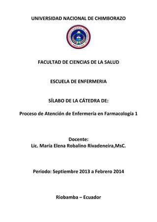 UNIVERSIDAD NACIONAL DE CHIMBORAZO
FACULTAD DE CIENCIAS DE LA SALUD
ESCUELA DE ENFERMERIA
SÍLABO DE LA CÁTEDRA DE:
Proceso de Atención de Enfermería en Farmacología 1
Docente:
Lic. María Elena Robalino Rivadeneira,MsC.
Periodo: Septiembre 2013 a Febrero 2014
Riobamba – Ecuador
 