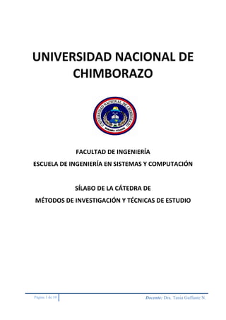 Página 1 de 10 Docente: Dra. Tania Guffante N.
UNIVERSIDAD NACIONAL DE
CHIMBORAZO
FACULTAD DE INGENIERÍA
ESCUELA DE INGENIERÍA EN SISTEMAS Y COMPUTACIÓN
SÍLABO DE LA CÁTEDRA DE
MÉTODOS DE INVESTIGACIÓN Y TÉCNICAS DE ESTUDIO
 