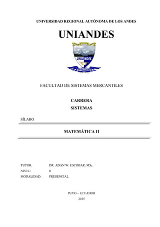 UNIVERSIDAD REGIONAL AUTÓNOMA DE LOS ANDES
UNIANDES
FACULTAD DE SISTEMAS MERCANTILES
CARRERA
SISTEMAS
SÍLABO
MATEMÁTICA II
TUTOR: DR. ADAN W. ESCOBAR. MSc.
NIVEL: II
MODALIDAD: PRESENCIAL
PUYO – ECUADOR
2015
 