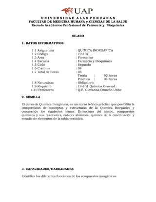 UNIVERSIDAD ALAS PERUANAS
    FACULTAD DE MEDICINA HUMANA y CIENCIAS DE LA SALUD
     Escuela Académico Profesional de Farmacia y Bioquímica


                                  SILABO

1. DATOS INFORMATIVOS

      1.1   Asignatura               : QUIMICA INORGANICA
      1.2   Código                   : 19-107
      1.3   Área                     : Formativo
      1.4   Escuela                  : Farmacia y Bioquímica
      1.5   Ciclo                    : Segundo
      1.6   Créditos                 : 04
      1.7   Total de horas           : 06
                                       Teoría     :    02 horas
                                       Práctica :      04 horas
       1.8 Naturaleza                : Obligatorio
       1.9 Requisito                 : 19-101 Química General
      1.10 Profesores                : Q.F. Giovanna Ormeño Uribe

2. SUMILLA

El curso de Química Inorgánica, es un curso teórico práctico que posibilita la
comprensión de conceptos y estructuras de la Química Inorgánica y
comprende los siguientes temas: Estructura del átomo, compuestos
químicos y sus reacciones, enlaces atómicos, química de la coordinación y
estudio de elementos de la tabla periódica.




3. CAPACIDADES/HABILIDADES

Identifica las diferentes funciones de los compuestos inorgánicos.
 