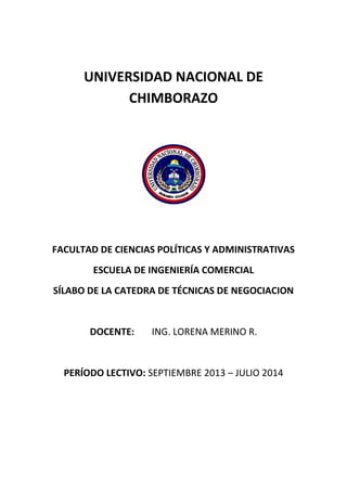 UNIVERSIDAD NACIONAL DE
CHIMBORAZO

FACULTAD DE CIENCIAS POLÍTICAS Y ADMINISTRATIVAS
ESCUELA DE INGENIERÍA COMERCIAL
SÍLABO DE LA CATEDRA DE TÉCNICAS DE NEGOCIACION

DOCENTE:

ING. LORENA MERINO R.

PERÍODO LECTIVO: SEPTIEMBRE 2013 – JULIO 2014

 