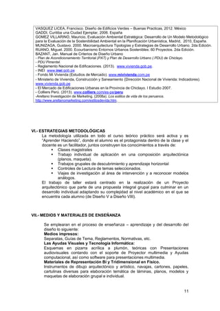 11
VASQUEZ LICEA, Francisco. Diseño de Edificios Verdes – Buenas Practicas, 2012. México
GADDI, Curitiba una Ciudad Ejemplar, 2006. España
GOMEZ VILLARINO, Mauricio, Evaluación Ambiental Estratégica: Desarrollo de Un Modelo Metodológico
para la Evaluación de la Sostenibilidad Ambiental en la Planificación Urbanística, Madrid, 2010, España.
MUNIZAGA, Gustavo. 2000. Macroarquitectura Tipologías y Estrategias de Desarrollo Urbano. 2da Edición.
RUANO, Miguel. 2000. Ecourbanismo Entornos Urbanos Sostenibles: 60 Proyectos. 2da Edición.
BAZANT, Jan. Manual de Criterios de Diseño Urbano
- Plan de Acondicionamiento Territorial (PAT) y Plan de Desarrollo Urbano ( PDU) de Chiclayo.
- PDU Pimentel.
- Reglamento Nacional de Edificaciones. (2013). www.vivienda.gob.pe.
16. - INEI www.inei.gob.pe
17. - Fondo Mi Vivienda (Estudios de Mercado). www.mivivienda.com.pe
18. - Ministerio de Vivienda, Construcción y Saneamiento (Dirección Nacional de Vivienda: Indicadores).
www.vivienda.gob.pe
19. - El Mercado de Edificaciones Urbanas en la Provincia de Chiclayo. I Estudio 2007.
20. - Colliers Perú. (2013). www.colliers.com/es-pe/peru
21. -Arellano Investigación de Marketing. (2008a). Los estilos de vida de los peruanos.
http://www.arellanomarketing.com/estilosdevida.htm.
VI.- ESTRATEGIAS METODOLÓGICAS
La metodología utilizada en todo el curso teórico práctico será activa y es
“Aprender Haciendo”, donde el alumno es el protagonista dentro de la clase y el
docente es un facilitador, juntos construyen los conocimientos a través de:
 Clases magistrales
 Trabajo individual de aplicación en una composición arquitectónica
(planos, maqueta).
 Trabajos grupales de descubrimiento y aprendizaje horizontal
 Controles de Lectura de temas seleccionados.
 Viajes de investigación al área de intervención y a reconocer modelos
análogos.
El trabajo de taller estará centrado en la realización de un Proyecto
arquitectónico que parte de una propuesta integral grupal para culminar en un
desarrollo individual adaptando su complejidad al nivel académico en el que se
encuentra cada alumno (de Diseño V a Diseño VIII).
VII.- MEDIOS Y MATERIALES DE ENSEÑANZA
Se emplearan en el proceso de enseñanza – aprendizaje y del desarrollo del
diseño lo siguiente:
Medios impresos:
Separatas, Guías de Tema, Reglamentos, Normativas, etc.
Las Ayudas Visuales y Tecnología Informática:
Esquemas en pizarra acrílica a plumón, teóricas con Presentaciones
audiovisuales contando con el soporte de Proyector multimedia y Ayudas
computacional, así como software para presentaciones multimedia.
Materiales de Representación Bi y Tridimensional en Físico.
Instrumentos de dibujo arquitectónico y artístico, navajas, cartones, papeles,
cartulinas diversas para elaboración temática de láminas, planos, modelos y
maquetas de elaboración grupal e individual.
 