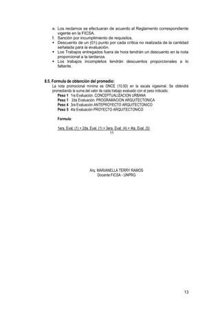 13
e. Los reclamos se efectuaran de acuerdo al Reglamento correspondiente
vigente en la FICSA.
f. Sanción por incumplimiento de requisitos.
 Descuento de un (01) punto por cada crítica no realizada de la cantidad
señalada para la evaluación.
 Los Trabajos entregados fuera de hora tendrán un descuento en la nota
proporcional a la tardanza.
 Los trabajos incompletos tendrán descuentos proporcionales a lo
faltante.
8.5. Formula de obtención del promedio:
La nota promocional mínima es ONCE (10.50) en la escala vigesimal. Se obtendrá
promediando la suma del valor de cada trabajo evaluado con el peso indicado.
Peso 1 1ra Evaluación. CONCEPTUALIZACION URBANA
Peso 1 2da Evaluación. PROGRAMACION ARQUITECTONICA
Peso 4 3ra Evaluación ANTEPROYECTO ARQUITECTONICO
Peso 5 4ta Evaluación PROYECTO ARQUITECTONICO
Formula:
1era. Eval. (1) + 2da. Eval. (1) + 3era. Eval. (4) + 4ta. Eval. (5)
11
Arq. MARIANELLA TERRY RAMOS
Docente FICSA - UNPRG
 