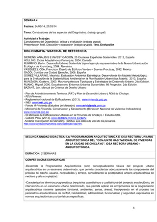 4
SEMANA 4:
Fechas: 24/03/14, 27/03/14
Tema: Conclusiones de los aspectos del Diagnóstico. (trabajo grupal)
Actividad a Trabajar:
Conclusiones del Diagnóstico. crítica y evaluación (trabajo grupal)
Presentación final. Discusión y evaluación (trabajo grupal). 1era. Evaluación
BIBLIOGRAFIA / MATERIAL DE REFERENCIA
SIEMENS, ANALISIS E INVESTIGACION. 25 Ciudades Españolas Sostenibles. 2012, España
HOLLING, Ciclos Adaptativos y Panarquia, 2004, Canadá
RUMMING, Karim. Desarrollo Urbano Sostenible bajo el ejemplo representativo de la Nueva Urbanización
Ecológica de Kronsberg, 2004. Alemania.
VASQUEZ LICEA, Francisco. Diseño de Edificios Verdes – Buenas Practicas, 2012. México
GADDI, Curitiba una Ciudad Ejemplar, 2006. España
GOMEZ VILLARINO, Mauricio, Evaluación Ambiental Estratégica: Desarrollo de Un Modelo Metodológico
para la Evaluación de la Sostenibilidad Ambiental en la Planificación Urbanística, Madrid, 2010, España.
MUNIZAGA, Gustavo. 2000. Macroarquitectura Tipologías y Estrategias de Desarrollo Urbano. 2da Edición.
RUANO, Miguel. 2000. Ecourbanismo Entornos Urbanos Sostenibles: 60 Proyectos. 2da Edición.
BAZANT, Jan. Manual de Criterios de Diseño Urbano
1.
- Plan de Acondicionamiento Territorial (PAT) y Plan de Desarrollo Urbano ( PDU) de Chiclayo.
- PDU Pimentel.
- Reglamento Nacional de Edificaciones. (2013). www.vivienda.gob.pe.
2. - INEI www.inei.gob.pe
3. - Fondo Mi Vivienda (Estudios de Mercado). www.mivivienda.com.pe
4. - Ministerio de Vivienda, Construcción y Saneamiento (Dirección Nacional de Vivienda: Indicadores).
www.vivienda.gob.pe
5. - El Mercado de Edificaciones Urbanas en la Provincia de Chiclayo. I Estudio 2007.
6. - Colliers Perú. (2013). www.colliers.com/es-pe/peru
7. -Arellano Investigación de Marketing. (2008a). Los estilos de vida de los peruanos.
http://www.arellanomarketing.com/estilosdevida.htm.
8. .
SEGUNDA UNIDAD DIDACTICA: LA PROGRAMACION ARQUITECTONICA E IDEA RECTORA URBANO
ARQUITECTONICA DEL “CONJUNTO HABITACIONAL DE VIVIENDAS
EN LA CIUDAD DE CHICLAYO”. IDEA RECTORA URBANO -
ARQUITECTÓNICA.
DURACION: 2 SEMANAS
COMPETENCIAS ESPECIFICAS
-Desarrolla la Programación Arquitectónica como conceptualización básica del proyecto urbano
arquitectónico en un escenario determinado, que permita caracterizar adecuadamente los componentes del
proceso de diseño: usuario, necesidades y terreno, considerando la problemática urbano arquitectónica de
mediana y alta complejidad.
-Caracteriza los términos programáticos (requisitos cuantitativos y cualitativos) del proyecto arquitectónico de
intervención en un escenario urbano determinado, que permita aplicar los componentes de la programación
arquitectónica (sistema operativo funcional, ambientes, zonas, áreas), incorporando en el proceso los
parámetros arquitectónicos de confort, habitabilidad, edificabilidad, funcionalidad y seguridad, expresados en
normas arquitectónicas y urbanísticas específicas.
 