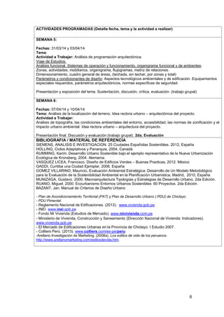 6
ACTIVIDADES PROGRAMADAS (Detalla fecha, tema y la actividad a realizar)
SEMANA 5:
Fechas: 31/03/14 y 03/04/14
Tema:
Actividad a Trabajar: Análisis de programación arquitectónica.
Viaje de Estudios.
Análisis funcional. Sistemas de operación y funcionamiento, organigrama funcional y de ambientes:
Zonas, actividades, mobiliarios, organigrama, flujogramas, matriz de relaciones.
Dimensionamiento, cuadro general de áreas, (techada, sin techar, por zonas y total)
Parámetros y condicionantes de diseño: Aspectos tecnológicos ambientales y de edificación. Equipamientos
especiales requeridos, parámetros arquitectónicos, normas específicas de seguridad.
Presentación y exposición del tema. Sustentación, discusión, crítica, evaluación. (trabajo grupal)
SEMANA 6:
Fechas: 07/04/14 y 10/04/14
Tema: Análisis de la localización del terreno. Idea rectora urbano – arquitectónica del proyecto.
Actividad a Trabajar:
Análisis de topografía, las condiciones ambientales del entorno, accesibilidad, las normas de zonificación y el
impacto urbano ambiental. Idea rectora urbano – arquitectura del proyecto.
Presentación final. Discusión y evaluación (trabajo grupal). 2da. Evaluación
BIBLIOGRAFIA / MATERIAL DE REFERENCIA
SIEMENS, ANALISIS E INVESTIGACION. 25 Ciudades Españolas Sostenibles. 2012, España
HOLLING, Ciclos Adaptativos y Panarquia, 2004, Canadá
RUMMING, Karim. Desarrollo Urbano Sostenible bajo el ejemplo representativo de la Nueva Urbanización
Ecológica de Kronsberg, 2004. Alemania.
VASQUEZ LICEA, Francisco. Diseño de Edificios Verdes – Buenas Practicas, 2012. México
GADDI, Curitiba una Ciudad Ejemplar, 2006. España
GOMEZ VILLARINO, Mauricio, Evaluación Ambiental Estratégica: Desarrollo de Un Modelo Metodológico
para la Evaluación de la Sostenibilidad Ambiental en la Planificación Urbanística, Madrid, 2010, España.
MUNIZAGA, Gustavo. 2000. Macroarquitectura Tipologías y Estrategias de Desarrollo Urbano. 2da Edición.
RUANO, Miguel. 2000. Ecourbanismo Entornos Urbanos Sostenibles: 60 Proyectos. 2da Edición.
BAZANT, Jan. Manual de Criterios de Diseño Urbano
9.
- Plan de Acondicionamiento Territorial (PAT) y Plan de Desarrollo Urbano ( PDU) de Chiclayo.
- PDU Pimentel.
- Reglamento Nacional de Edificaciones. (2013). www.vivienda.gob.pe.
10. - INEI www.inei.gob.pe
11. - Fondo Mi Vivienda (Estudios de Mercado). www.mivivienda.com.pe
12. - Ministerio de Vivienda, Construcción y Saneamiento (Dirección Nacional de Vivienda: Indicadores).
www.vivienda.gob.pe
13. - El Mercado de Edificaciones Urbanas en la Provincia de Chiclayo. I Estudio 2007.
14. - Colliers Perú. (2013). www.colliers.com/es-pe/peru
15. -Arellano Investigación de Marketing. (2008a). Los estilos de vida de los peruanos.
http://www.arellanomarketing.com/estilosdevida.htm.
 