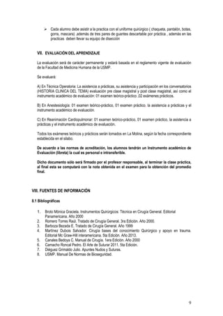 9
 Cada alumno debe asistir a la practica con el uniforme quirúrgico ( chaqueta, pantalón, botas,
gorra, mascara) ,además de tres pares de guantes descartable por práctica , además en las
practicas deben llevar su equipo de disección
VII. EVALUACIÓN DEL APRENDIZAJE
La evaluación será de carácter permanente y estará basada en el reglamento vigente de evaluación
de la Facultad de Medicina Humana de la USMP.
Se evaluará:
A) En Técnica Operatoria: La asistencia a prácticas, su asistencia y participación en los conversatorios
(HISTORIA CLINICA DEL TEMA) evaluación pre clase magistral y post clase magistral, así como el
instrumento académico de evaluación: 01 examen teórico-práctico ,02 exámenes prácticos.
B) En Anestesiología: 01 examen teórico-práctico, 01 examen práctico, la asistencia a prácticas y el
instrumento académico de evaluación.
C) En Reanimación Cardiopulmonar: 01 examen teórico-práctico, 01 examen práctico, la asistencia a
prácticas y el instrumento académico de evaluación.
Todos los exámenes teóricos y prácticos serán tomados en La Molina, según la fecha correspondiente
establecida en el silabo.
De acuerdo a las normas de acreditación, los alumnos tendrán un Instrumento académico de
Evaluación (libreta) la cual es personal e intransferible.
Dicho documento sólo será firmado por el profesor responsable, al terminar la clase práctica,
al final esta se computará con la nota obtenida en el examen para la obtención del promedio
final.
VIII. FUENTES DE INFORMACIÓN
8.1 Bibliográficas
1. Broto Mónica Graciela. Instrumentos Quirúrgicos: Técnica en Cirugía General. Editorial
Panamericana. Año 2000
2. Romero Torres Raúl. Tratado de Cirugía General. 3ra Edición. Año 2000.
3. Barboza Bezada E. Tratado de Cirugía General. Año 1999
4. Martínez Dubois Salvador. Cirugía bases del conocimiento Quirúrgico y apoyo en trauma.
Editorial Mc Graw-Hill interamericana. 5ta Edición. Año 2013.
5. Canales Bedoya C. Manual de Cirugía. 1era Edición. Año 2000
6. Camacho Roncal Pedro. El Arte de Suturar 2011. 5ta Edición.
7. Diéguez Grimaldo Julio. Apuntes Nudos y Suturas.
8. USMP. Manual De Normas de Bioseguridad.
 