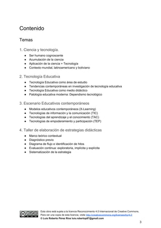 Contenido
Temas
1. Ciencia y tecnología.
● Ser humano cognoscente
● Acumulación de la ciencia
● Aplicación de la ciencia = Tecnología
● Contexto mundial, latinoamericano y boliviano
2. Tecnología Educativa
● Tecnología Educativa como área de estudio
● Tendencias contemporáneas en investigación de tecnología educativa
● Tecnología Educativa como medio didáctico
● Patología educativa moderna: Dependismo tecnológico
3. Escenario Educativos contemporáneos
● Modelos educativos contemporáneos (X-Learning)
● Tecnologías de información y la comunicación (TIC)
● Tecnologías del aprendizaje y el conocimiento (TAC)
● Tecnologías de empoderamiento y participación (TEP)
4. Taller de elaboración de estrategias didácticas
● Marco teórico contextual
● Diagnóstico previo
● Diagrama de flujo e identificación de hitos
● Evaluación continua: exploratoria, implícita y explícita
● Sistematización de la estrategia
Esta obra está sujeta a la licencia Reconocimiento 4.0 Internacional de Creative Commons.
Para ver una copia de esta licencia, visite ​http://creativecommons.org/licenses/by/4.0
© Luis Roberto Pérez Ríos luis.robertop87@gmail.com
3
 